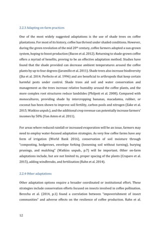 12	
	
2.2.3	Adapting	on-farm	practices	
One	 of	 the	 most	 widely	 suggested	 adaptations	 is	 the	 use	 of	 shade	 trees	 on	 coffee	
plantations.	For	most	of	its	history,	coffee	has	thrived	under	shaded	conditions.	However,	
during	the	green	revolution	of	the	mid	20th	century,	coffee	farmers	adopted	a	sun-grown	
system,	hoping	to	boost	production	(Bacon	et	al.	2012).	Returning	to	shade-grown	coffee	
offers	a	myriad	of	benefits,	proving	to	be	an	effective	adaptation	method.	Studies	have	
found	that	the	shade	provided	can	decrease	ambient	temperatures	around	the	coffee	
plants	by	up	to	four	degrees	(Jaramillo	et	al.	2011).	Shade	trees	also	increase	biodiversity	
(Jha	et	al.	2014;	Perfecto	et	al.	1996)	and	are	beneficial	to	arthropods	that	keep	certain	
harmful	 pests	 under	 control.	 Shade	 trees	 aid	 soil	 and	 water	 conservation	 and	
management	as	the	trees	increase	relative	humidity	around	the	coffee	plants,	and	the	
more	complex	root	structures	reduce	landslides	(Philpott	et	al.	2008).	Compared	with	
monocultures,	 providing	 shade	 by	 intercropping	 bananas,	 macadamia,	 rubber,	 or	
coconut	has	been	shown	to	improve	soil	fertility,	carbon	pools	and	nitrogen	(Zake	et	al.	
2015;	Watkiss	unpub.),	and	the	additional	crop	revenue	can	potentially	increase	farmers’	
incomes	by	50%	(Van	Asten	et	al.	2011).	
	
For	areas	where	reduced	rainfall	or	increased	evaporation	will	be	an	issue,	farmers	may	
need	to	employ	water-focused	adaptation	strategies.	As	very	few	coffee	farms	have	any	
form	 of	 irrigation	 (World	 Bank	 2016),	 conservation	 of	 soil	 moisture	 through	
“composting,	 hedgerows,	 envelope	 forking	 (loosening	 soil	 without	 turning),	 burying	
prunings,	 and	 mulching”	 (Watkiss	 unpub.,	 p.7)	 will	 be	 important.	 Other	 on-farm	
adaptations	include,	but	are	not	limited	to,	proper	spacing	of	the	plants	(Craparo	et	al.	
2015),	adding	windbreaks,	and	fertilization	(Rahn	et	al.	2014).	
	
2.2.4	Other	adaptations	
Other	 adaptation	 options	 require	 a	 broader	 coordinated	 or	 institutional	 effort.	 These	
strategies	include	conservation	efforts	focused	on	insects	involved	in	coffee	pollination.	
Berecha	 et	 al.	 (2014,	 p.1)	 found	 a	 correlation	 between	 “impoverishment	 of	 insect	
communities”	 and	 adverse	 effects	 on	 the	 resilience	 of	 coffee	 production.	 Rahn	 et	 al.	
 