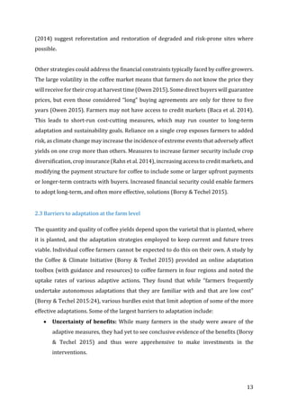 13	
(2014)	 suggest	 reforestation	 and	 restoration	 of	 degraded	 and	 risk-prone	 sites	 where	
possible.	
	
Other	strategies	could	address	the	financial	constraints	typically	faced	by	coffee	growers.	
The	large	volatility	in	the	coffee	market	means	that	farmers	do	not	know	the	price	they	
will	receive	for	their	crop	at	harvest	time	(Owen	2015).	Some	direct	buyers	will	guarantee	
prices,	but	even	those	considered	“long”	buying	agreements	are	only	for	three	to	five	
years	(Owen	2015).	Farmers	may	not	have	access	to	credit	markets	(Baca	et	al.	2014).	
This	 leads	 to	 short-run	 cost-cutting	 measures,	 which	 may	 run	 counter	 to	 long-term	
adaptation	and	sustainability	goals.	Reliance	on	a	single	crop	exposes	farmers	to	added	
risk,	as	climate	change	may	increase	the	incidence	of	extreme	events	that	adversely	affect	
yields	on	one	crop	more	than	others.	Measures	to	increase	farmer	security	include	crop	
diversification,	crop	insurance	(Rahn	et	al.	2014),	increasing	access	to	credit	markets,	and	
modifying	the	payment	structure	for	coffee	to	include	some	or	larger	upfront	payments	
or	longer-term	contracts	with	buyers.	Increased	financial	security	could	enable	farmers	
to	adopt	long-term,	and	often	more	effective,	solutions	(Borsy	&	Techel	2015).	
	
2.3	Barriers	to	adaptation	at	the	farm	level		
The	quantity	and	quality	of	coffee	yields	depend	upon	the	varietal	that	is	planted,	where	
it	is	planted,	and	the	adaptation	strategies	employed	to	keep	current	and	future	trees	
viable.	Individual	coffee	farmers	cannot	be	expected	to	do	this	on	their	own.	A	study	by	
the	 Coffee	 &	 Climate	 Initiative	 (Borsy	 &	 Techel	 2015)	 provided	 an	 online	 adaptation	
toolbox	(with	guidance	and	resources)	to	coffee	farmers	in	four	regions	and	noted	the	
uptake	 rates	 of	 various	 adaptive	 actions.	 They	 found	 that	 while	 “farmers	 frequently	
undertake	autonomous	adaptations	that	they	are	familiar	with	and	that	are	low	cost”	
(Borsy	&	Techel	2015:24),	various	hurdles	exist	that	limit	adoption	of	some	of	the	more	
effective	adaptations.	Some	of	the	largest	barriers	to	adaptation	include:		
• Uncertainty	of	benefits:	While	many	farmers	in	the	study	were	aware	of	the	
adaptive	measures,	they	had	yet	to	see	conclusive	evidence	of	the	benefits	(Borsy	
&	 Techel	 2015)	 and	 thus	 were	 apprehensive	 to	 make	 investments	 in	 the	
interventions.	
 