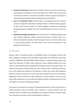14	
• Financial	restrictions:	Many	farmers	lack	the	financial	resources	to	make	even	
small	upfront	investments	in	their	farms	(Baca	et	al.	2014).	There	may	also	be	
reluctance	by	creditors	or	insurance	providers.	Farmers	may	lack	awareness	or	
understanding	of	available	financial	tools	(Borsy	&	Techel	2015).	
• Lack	 of	 coordinated	 effort:	 Rural	 farmers	 in	 developing	 and	 LDC	 countries	
cannot	be	expected	to	undertake	suitability	studies	or	coffee	breeding	programs	
on	 their	 own.	 Van	 Der	 Vossen	 et	 al.	 (2015)	 suggest	 a	 world-wide	 coordinated	
breeding	program	is	needed.	This	is	not	something	that	can	be	done	on	the	farm	
level.	
• Limited	knowledge	of	programs:	Lack	of	awareness	of	available	programs	may	
also	 diminish	 adaptation	 uptake.	 Interviewing	 farmers	 in	 Mexico,	 Baca	 et	 al.	
(2014,	p.8)	found	that	families	“had	knowledge	of	only	one	to	three	coffee	sector	
or	 environmental	 policies,	 and	 they	 did	 not	 have	 active	 participation	 in	 the	
application	of	these	laws.”	
	
2.4	Implications	
Because	coffee	is	produced	mostly	on	smallholder	farms	in	developing	countries	and	
LDCs,	adaptation	strategies	have	tremendous	implications	for	livelihoods	and	poverty	
reduction	(DaMatta	&	Ramalho	2006).	While	changes	in	suitable	growing	regions	will	
impact	 the	 allocation	 of	 coffee	 crops	 around	 the	 tropics,	 Watkiss	 (unpub.,	 p.2)	 notes	
“there	is	a	dearth	of	literature	projecting	the	[resulting]	economic	and	trade	impacts.”	To	
make	any	projections	on	future	shifts,	one	must	look	not	only	at	suitability	projections,	
but	on	the	response	by	producers.	The	long	life	of	coffee	trees	means	that	adaptation	
decisions	need	to	be	made	now	or	in	the	near	future	despite	the	lack	of	clear	guidance.	
Adaptation	will	be	required	for	coffee	production	to	remain	viable	in	many	areas.	As	
many	coffee	adaptations	are	not	within	the	adaptive	capacity	of	individual	farmers,	they	
will	require	some	form	of	institutional	support.		
	
This	paper	(a)	examines	the	response	of	national	governments	to	GCC	and	its	threat	to	
coffee	 production	 and	 (b)	 correlates	 those	 responses	 to	 macro-economic	 data	 and	
scientific	studies	on	coffee’s	future	suitability	in	each	region.	From	this,	we	hope	to	infer	
how	economics	and	science	may	be	informing	these	responses.		 	
 