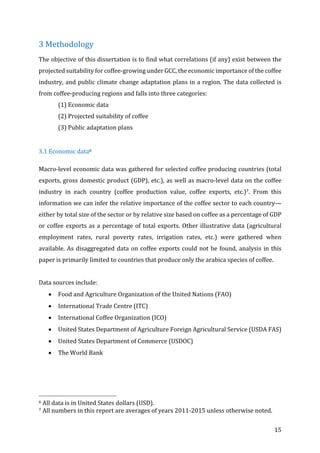 15	
3	Methodology	
The	objective	of	this	dissertation	is	to	find	what	correlations	(if	any)	exist	between	the	
projected	suitability	for	coffee-growing	under	GCC,	the	economic	importance	of	the	coffee	
industry,	and	public	climate	change	adaptation	plans	in	a	region.	The	data	collected	is	
from	coffee-producing	regions	and	falls	into	three	categories:		
(1)	Economic	data	
(2)	Projected	suitability	of	coffee	
(3)	Public	adaptation	plans	
	
3.1	Economic	data6	
Macro-level	economic	data	was	gathered	for	selected	coffee	producing	countries	(total	
exports,	gross	domestic	product	(GDP),	etc.),	as	well	as	macro-level	data	on	the	coffee	
industry	 in	 each	 country	 (coffee	 production	 value,	 coffee	 exports,	 etc.)7.	 From	 this	
information	we	can	infer	the	relative	importance	of	the	coffee	sector	to	each	country—
either	by	total	size	of	the	sector	or	by	relative	size	based	on	coffee	as	a	percentage	of	GDP	
or	coffee	exports	as	a	percentage	of	total	exports.	Other	illustrative	data	(agricultural	
employment	 rates,	 rural	 poverty	 rates,	 irrigation	 rates,	 etc.)	 were	 gathered	 when	
available.	As	disaggregated	data	on	coffee	exports	could	not	be	found,	analysis	in	this	
paper	is	primarily	limited	to	countries	that	produce	only	the	arabica	species	of	coffee.		
	
Data	sources	include:	
• Food	and	Agriculture	Organization	of	the	United	Nations	(FAO)	
• International	Trade	Centre	(ITC)	
• International	Coffee	Organization	(ICO)	
• United	States	Department	of	Agriculture	Foreign	Agricultural	Service	(USDA	FAS)	
• United	States	Department	of	Commerce	(USDOC)	
• The	World	Bank	
	
	
																																																								
6	All	data	is	in	United	States	dollars	(USD).		
7	All	numbers	in	this	report	are	averages	of	years	2011-2015	unless	otherwise	noted.	
 
