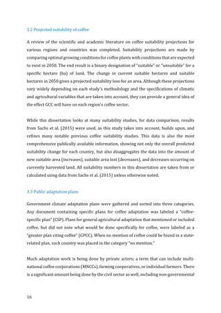 16	
3.2	Projected	suitability	of	coffee	
A	review	of	the	scientific	and	academic	literature	on	coffee	suitability	projections	for	
various	 regions	 and	 countries	 was	 completed.	 Suitability	 projections	 are	 made	 by	
comparing	optimal	growing	conditions	for	coffee	plants	with	conditions	that	are	expected	
to	exist	in	2050.	The	end	result	is	a	binary	designation	of	“suitable”	or	“unsuitable”	for	a	
specific	 hectare	 (ha)	 of	 land.	 The	 change	 in	 current	 suitable	 hectares	 and	 suitable	
hectares	in	2050	gives	a	projected	suitability	loss	for	an	area.	Although	these	projections	
vary	widely	depending	on	each	study’s	methodology	and	the	specifications	of	climatic	
and	agricultural	variables	that	are	taken	into	account,	they	can	provide	a	general	idea	of	
the	effect	GCC	will	have	on	each	region’s	coffee	sector.	
	
While	this	dissertation	looks	at	many	suitability	studies,	for	data	comparison,	results	
from	Sachs	et	al.	(2015)	were	used,	as	this	study	takes	into	account,	builds	upon,	and	
refines	 many	 notable	 previous	 coffee	 suitability	 studies.	 This	 data	 is	 also	 the	 most	
comprehensive	publically	available	information,	showing	not	only	the	overall	predicted	
suitability	change	for	each	country,	but	also	disaggregates	the	data	into	the	amount	of	
new	suitable	area	(increases),	suitable	area	lost	(decreases),	and	decreases	occurring	on	
currently	harvested	land.	All	suitability	numbers	in	this	dissertation	are	taken	from	or	
calculated	using	data	from	Sachs	et	al.	(2015)	unless	otherwise	noted.	
	
3.3	Public	adaptation	plans		
Government	climate	adaptation	plans	were	gathered	and	sorted	into	three	categories.	
Any	 document	 containing	 specific	 plans	 for	 coffee	 adaptation	 was	 labeled	 a	 “coffee-
specific	plan”	(CSP).	Plans	for	general	agricultural	adaptation	that	mentioned	or	included	
coffee,	but	did	not	note	what	would	be	done	specifically	for	coffee,	were	labeled	as	a	
“greater	plan	citing	coffee”	(GPCC).	When	no	mention	of	coffee	could	be	found	in	a	state-
related	plan,	such	country	was	placed	in	the	category	“no	mention.”		
	
Much	adaptation	work	is	being	done	by	private	actors;	a	term	that	can	include	multi-
national	coffee	corporations	(MNCCs),	farming	cooperatives,	or	individual	farmers.	There	
is	a	significant	amount	being	done	by	the	civil	sector	as	well,	including	non-governmental	
 