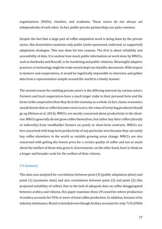 17	
organizations	 (NGOs),	 charities,	 and	 academia.	 These	 actors	 do	 not	 always	 act	
independently	of	each	other.	In	fact,	public-private	partnerships	are	quite	common.		
	
Despite	the	fact	that	a	large	part	of	coffee	adaptation	work	is	being	done	by	the	private	
sector,	this	dissertation	examines	only	public	(state-sponsored,	endorsed,	or	supported)	
adaptation	strategies.	This	was	done	for	two	reasons.	The	first	is	about	reliability	and	
accessibility	of	data.	It	is	unclear	how	much	public	information	on	work	done	by	MNCCs,	
such	as	Starbucks	and	Nescafé,	is	for	marketing	and	public	relations.	Meaningful	adaptive	
practices	or	technology	might	be	trade	secrets	kept	out	of	public	documents.	With	respect	
to	farmers	and	cooperatives,	it	would	be	logistically	impossible	to	interview	and	gather	
data	from	a	representative	sample	around	the	world	in	a	timely	manner.		
	
The	second	reason	for	omitting	private	actors	is	the	differing	interests	by	various	actors.	
Farmers	and	local	cooperatives	have	a	much	larger	stake	in	their	personal	farm	and	the	
farms	in	the	cooperative	than	they	do	in	the	economy	as	a	whole.	In	fact,	classic	economics	
would	dictate	that	as	coffee	becomes	more	scarce,	the	value	of	every	bag	produced	should	
go	up	(Nelson	et	al.	2014).	MNCCs	are	mostly	concerned	about	productivity	in	the	short-
run.	MNCCs	generally	do	not	grow	coffee	themselves,	but	rather	buy	their	coffee	(directly	
or	indirectly)	from	smallholder	farmers	on	yearly	or	short-term	contracts.	MNCCs	are	
less	concerned	with	long-term	productivity	of	any	particular	area	because	they	can	easily	
buy	coffee	elsewhere	in	the	world	as	suitable	growing	areas	change.	MNCCs	are	also	
concerned	with	getting	the	lowest	price	for	a	certain	quality	of	coffee	and	not	as	much	
about	the	welfare	of	those	who	grow	it.	Governments,	on	the	other	hand,	have	to	think	on	
a	longer	and	broader	scale	for	the	welfare	of	their	citizens.		
	
3.4	Summary		
This	data	was	analyzed	for	correlations	between	point	(3)	(public	adaptation	plans)	and	
point	(1)	(economic	data)	and	also	correlations	between	point	(3)	and	point	(2)	(the	
projected	suitability	of	coffee).	Due	to	the	lack	of	adequate	data	on	coffee	disaggregated	
between	arabica	and	robusta,	this	paper	examines	those	29	countries	where	production	
of	arabica	accounts	for	95%	or	more	of	total	coffee	production.	In	addition,	because	of	its	
industry	dominance,	Brazil	is	included	even	though	Arabica	accounts	for	only	71%	(USDA	
 