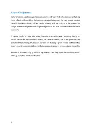 2	
Acknowledgements	
I	offer	a	very	sincere	thank	you	to	my	dissertation	advisor,	Dr.	Declan	Conway	for	helping	
to	corral	and	guide	my	ideas	during	their	many	evolutions	over	the	past	several	months.	
I	would	also	like	to	thank	Paul	Watkiss	for	meeting	with	me	early	on	in	the	process.	His	
insight	and	knowledge	of	coffee	adaptation	provided	me	with	a	solid	foundation	to	start	
this	work.		
	
A	special	thanks	to	those	who	made	this	such	an	enriching	year,	including	(but	by	no	
means	 limited	 to)	 my	 academic	 advisor,	 Dr.	 Michael	 Mason,	 for	 all	 his	 guidance;	 the	
captain	of	the	EPR	ship,	Dr.	Richard	Perkins,	for	charting	a	great	course;	and	the	entire	
cohort	of	environmental	students	for	being	an	amazing	source	of	support	and	friendship.		
	
Most	of	all,	I	am	eternally	grateful	to	my	parents.	I	bet	they	never	dreamed	they	would	
one	day	know	this	much	about	coffee.		
	 	
 