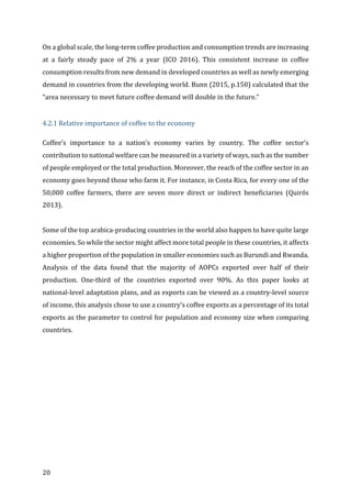 20	
On	a	global	scale,	the	long-term	coffee	production	and	consumption	trends	are	increasing	
at	 a	 fairly	 steady	 pace	 of	 2%	 a	 year	 (ICO	 2016).	 This	 consistent	 increase	 in	 coffee	
consumption	results	from	new	demand	in	developed	countries	as	well	as	newly	emerging	
demand	in	countries	from	the	developing	world.	Bunn	(2015,	p.150)	calculated	that	the	
“area	necessary	to	meet	future	coffee	demand	will	double	in	the	future.”	
	
4.2.1	Relative	importance	of	coffee	to	the	economy	
Coffee’s	 importance	 to	 a	 nation’s	 economy	 varies	 by	 country.	 The	 coffee	 sector’s	
contribution	to	national	welfare	can	be	measured	in	a	variety	of	ways,	such	as	the	number	
of	people	employed	or	the	total	production.	Moreover,	the	reach	of	the	coffee	sector	in	an	
economy	goes	beyond	those	who	farm	it.	For	instance,	in	Costa	Rica,	for	every	one	of	the	
50,000	 coffee	 farmers,	 there	 are	 seven	 more	 direct	 or	 indirect	 beneficiaries	 (Quirós	
2013).		
	
Some	of	the	top	arabica-producing	countries	in	the	world	also	happen	to	have	quite	large	
economies.	So	while	the	sector	might	affect	more	total	people	in	these	countries,	it	affects	
a	higher	proportion	of	the	population	in	smaller	economies	such	as	Burundi	and	Rwanda.	
Analysis	 of	 the	 data	 found	 that	 the	 majority	 of	 AOPCs	 exported	 over	 half	 of	 their	
production.	 One-third	 of	 the	 countries	 exported	 over	 90%.	 As	 this	 paper	 looks	 at	
national-level	adaptation	plans,	and	as	exports	can	be	viewed	as	a	country-level	source	
of	income,	this	analysis	chose	to	use	a	country’s	coffee	exports	as	a	percentage	of	its	total	
exports	as	the	parameter	to	control	for	population	and	economy	size	when	comparing	
countries.		
	
 