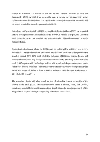 23	
enough	 to	 offset	 the	 132	 million	 ha	 that	 will	 be	 lost.	 Globally,	 suitable	 hectares	 will	
decrease	by	55.9%	by	2050.	If	we	narrow	the	focus	to	include	only	area	currently	under	
coffee	cultivation,	the	study	finds	that	24.3%	of	the	currently	harvested	10	million	ha	will	
no	longer	be	suitable	for	coffee	production	in	2050.		
	
Latin	America	(Schroth	et	al.	2009),	Brazil,	and	South	East	Asia	(Bunn	2015)	are	projected	
to	have	the	largest	overall	losses	of	suitability.	Of	AOPCs,	Mexico,	Ethiopia,	and	Colombia	
each	are	projected	to	lose	suitability	on	approximately	150,000	hectares	of	currently	
harvested	area.		
	
Some	studies	find	areas	where	the	GCC	impact	on	coffee	will	be	relatively	less	severe.	
Bunn	et	al.	(2015)	find	that	East	African	and	Pacific	Island	countries	will	experience	the	
smallest	impact	(10%-20%	loss),	while	the	highlands	of	Ethiopia,	Uganda,	Kenya,	and	
some	parts	of	Rwanda	may	even	gain	new	areas	of	suitability.	The	study	by	Ovalle-Rivera	
et	al.	(2015)	agrees	with	the	findings	on	East	Africa,	and	adds	Papua	New	Guinea	to	the	
list	of	least	affected	countries.	There	are	also	areas	of	possible	positive	change	in	southern	
Brazil	 and	 higher	 altitudes	 in	 Latin	 America,	 Indonesia,	 and	 Madagascar	 (Bunn	 et	 al.	
2014;	Schroth	et	al.	2014).	
	
The	 changing	 climate	 will	 allow	 small	 pockets	 of	 suitability	 to	 emerge	 outside	 of	 the	
tropics.	 Sachs	 et	 al.	 (2015)	 find	 future	 suitable	 areas	 in	 Bhutan,	 Spain,	 and	 Lesotho,	
previously	unsuitable	for	arabica	production.	Nepal,	situated	a	few	degrees	north	of	the	
Tropic	of	Cancer,	has	already	been	growing	coffee	for	a	few	decades.			 	
 
