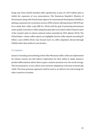 25	
Drugs	and	Crime	(2010)	included	coffee	agroforestry	as	part	of	a	$3.9	million	plan	to	
inhibit	 the	 expansion	 of	 coca	 monocultures.	 The	 Dominican	 Republic’s	 Ministry	 of	
Environment	along	with	United	States	Agency	for	International	Development	(USAID)	is	
piloting	a	payments-for-ecosystem-services	(PES)	scheme	offering	farmers	$50-$70	per	
ha	to	shade	their	coffee	crops	(IBP	Inc.	2014)	with	the	goal	of	protecting	downstream	
water	quality.	Costa	Rica’s	coffee	adaptation	plan	(the	Low	Carbon	Coffee	Project)	is	part	
of	the	country’s	plan	to	achieve	national	carbon	neutrality	by	2021	(Quirós	2013).	The	
United	States—whose	coffee	exports	are	negligible,	but	has	coffee	imports	exceeding	$7	
billion	a	year	(USDA	2012)—has	focused	more	on	coffee	adaptation	abroad	(through	
USAID)	rather	than	within	its	own	borders.	
	
5.1.2	Jamaica	
Jamaica’s	branding	and	marketing	of	their	Blue	Mountain	Coffee,	while	not	implemented	
for	 climate	 reasons,	 has	 had	 indirect	 implications	 for	 their	 ability	 to	 adapt.	 Jamaica’s	
product	differentiation	allows	them	to	gain	a	massive	premium	over	the	world	average.	
This	increased	price,	in	turn,	allows	more	extensive	adaptations	to	become	economically	
viable.	This	bean	premium	approach	could	be	used	as	an	indirect,	low-risk	strategy	for	
other	countries	to	emulate.	
 