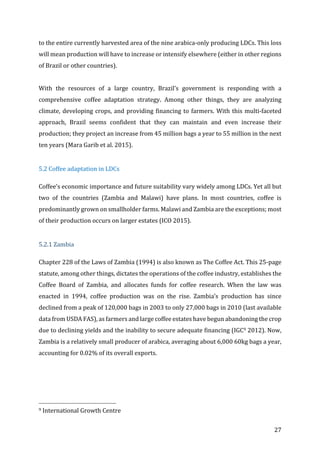 27	
to	the	entire	currently	harvested	area	of	the	nine	arabica-only	producing	LDCs.	This	loss	
will	mean	production	will	have	to	increase	or	intensify	elsewhere	(either	in	other	regions	
of	Brazil	or	other	countries).		
	
With	 the	 resources	 of	 a	 large	 country,	 Brazil’s	 government	 is	 responding	 with	 a	
comprehensive	 coffee	 adaptation	 strategy.	 Among	 other	 things,	 they	 are	 analyzing	
climate,	developing	crops,	and	providing	financing	to	farmers.	With	this	multi-faceted	
approach,	 Brazil	 seems	 confident	 that	 they	 can	 maintain	 and	 even	 increase	 their	
production;	they	project	an	increase	from	45	million	bags	a	year	to	55	million	in	the	next	
ten	years	(Mara	Garib	et	al.	2015).	
		
5.2	Coffee	adaptation	in	LDCs	
Coffee’s	economic	importance	and	future	suitability	vary	widely	among	LDCs.	Yet	all	but	
two	 of	 the	 countries	 (Zambia	 and	 Malawi)	 have	 plans.	 In	 most	 countries,	 coffee	 is	
predominantly	grown	on	smallholder	farms.	Malawi	and	Zambia	are	the	exceptions;	most	
of	their	production	occurs	on	larger	estates	(ICO	2015).			
	 	
5.2.1	Zambia	
Chapter	228	of	the	Laws	of	Zambia	(1994)	is	also	known	as	The	Coffee	Act.	This	25-page	
statute,	among	other	things,	dictates	the	operations	of	the	coffee	industry,	establishes	the	
Coffee	 Board	 of	 Zambia,	 and	 allocates	 funds	 for	 coffee	 research.	 When	 the	 law	 was	
enacted	 in	 1994,	 coffee	 production	 was	 on	 the	 rise.	 Zambia’s	 production	 has	 since	
declined	from	a	peak	of	120,000	bags	in	2003	to	only	27,000	bags	in	2010	(last	available	
data	from	USDA	FAS),	as	farmers	and	large	coffee	estates	have	begun	abandoning	the	crop	
due	to	declining	yields	and	the	inability	to	secure	adequate	financing	(IGC9	2012).	Now,	
Zambia	is	a	relatively	small	producer	of	arabica,	averaging	about	6,000	60kg	bags	a	year,	
accounting	for	0.02%	of	its	overall	exports.		
	
																																																								
9	International	Growth	Centre	
 