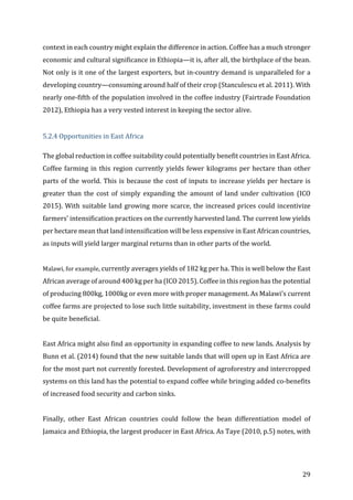29	
context	in	each	country	might	explain	the	difference	in	action.	Coffee	has	a	much	stronger	
economic	and	cultural	significance	in	Ethiopia—it	is,	after	all,	the	birthplace	of	the	bean.	
Not	only	is	it	one	of	the	largest	exporters,	but	in-country	demand	is	unparalleled	for	a	
developing	country—consuming	around	half	of	their	crop	(Stanculescu	et	al.	2011).	With	
nearly	one-fifth	of	the	population	involved	in	the	coffee	industry	(Fairtrade	Foundation	
2012),	Ethiopia	has	a	very	vested	interest	in	keeping	the	sector	alive.		
	
5.2.4	Opportunities	in	East	Africa	
The	global	reduction	in	coffee	suitability	could	potentially	benefit	countries	in	East	Africa.	
Coffee	farming	in	this	region	currently	yields	fewer	kilograms	per	hectare	than	other	
parts	of	the	world.	This	is	because	the	cost	of	inputs	to	increase	yields	per	hectare	is	
greater	 than	 the	 cost	 of	 simply	 expanding	 the	 amount	 of	 land	 under	 cultivation	 (ICO	
2015).	With	suitable	land	growing	more	scarce,	the	increased	prices	could	incentivize	
farmers’	intensification	practices	on	the	currently	harvested	land.	The	current	low	yields	
per	hectare	mean	that	land	intensification	will	be	less	expensive	in	East	African	countries,	
as	inputs	will	yield	larger	marginal	returns	than	in	other	parts	of	the	world.		
	
Malawi,	for	example,	currently	averages	yields	of	182	kg	per	ha.	This	is	well	below	the	East	
African	average	of	around	400	kg	per	ha	(ICO	2015).	Coffee	in	this	region	has	the	potential	
of	producing	800kg,	1000kg	or	even	more	with	proper	management.	As	Malawi’s	current	
coffee	farms	are	projected	to	lose	such	little	suitability,	investment	in	these	farms	could	
be	quite	beneficial.		
	
East	Africa	might	also	find	an	opportunity	in	expanding	coffee	to	new	lands.	Analysis	by	
Bunn	et	al.	(2014)	found	that	the	new	suitable	lands	that	will	open	up	in	East	Africa	are	
for	the	most	part	not	currently	forested.	Development	of	agroforestry	and	intercropped	
systems	on	this	land	has	the	potential	to	expand	coffee	while	bringing	added	co-benefits	
of	increased	food	security	and	carbon	sinks.		
	
Finally,	 other	 East	 African	 countries	 could	 follow	 the	 bean	 differentiation	 model	 of	
Jamaica	and	Ethiopia,	the	largest	producer	in	East	Africa.	As	Taye	(2010,	p.5)	notes,	with	
 