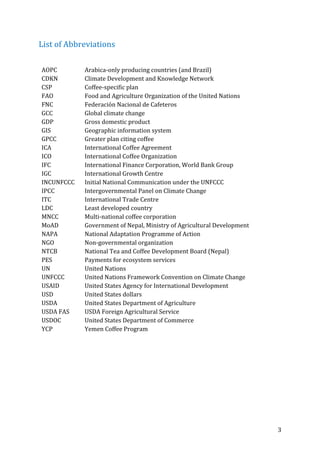 3	
List	of	Abbreviations	
	
AOPC	 Arabica-only	producing	countries	(and	Brazil)	
CDKN	 Climate	Development	and	Knowledge	Network	
CSP	 Coffee-specific	plan	
FAO	 Food	and	Agriculture	Organization	of	the	United	Nations	
FNC	 Federación	Nacional	de	Cafeteros	
GCC	 Global	climate	change	
GDP	 Gross	domestic	product	
GIS	 Geographic	information	system	
GPCC	 Greater	plan	citing	coffee	
ICA	 International	Coffee	Agreement	
ICO	 International	Coffee	Organization	
IFC	 International	Finance	Corporation,	World	Bank	Group	
IGC	 International	Growth	Centre	
INCUNFCCC	 Initial	National	Communication	under	the	UNFCCC	
IPCC	 Intergovernmental	Panel	on	Climate	Change	
ITC	 International	Trade	Centre	
LDC	 Least	developed	country	
MNCC	 Multi-national	coffee	corporation	
MoAD	 Government	of	Nepal,	Ministry	of	Agricultural	Development	
NAPA	 National	Adaptation	Programme	of	Action	
NGO	 Non-governmental	organization	
NTCB	 National	Tea	and	Coffee	Development	Board	(Nepal)	
PES	 Payments	for	ecosystem	services	
UN	 United	Nations	
UNFCCC	 United	Nations	Framework	Convention	on	Climate	Change	
USAID	 United	States	Agency	for	International	Development	
USD	 United	States	dollars	
USDA	 United	States	Department	of	Agriculture	
USDA	FAS	 USDA	Foreign	Agricultural	Service	
USDOC	 United	States	Department	of	Commerce	
YCP	 Yemen	Coffee	Program	
	
	 	
 