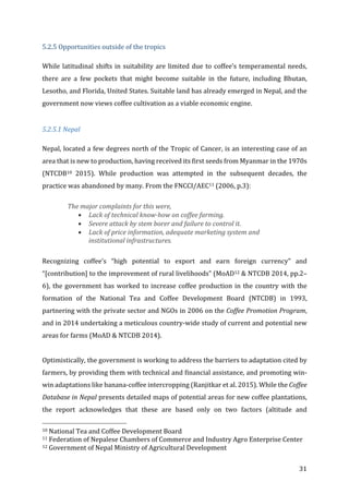 31	
5.2.5	Opportunities	outside	of	the	tropics	
While	latitudinal	shifts	in	suitability	are	limited	due	to	coffee’s	temperamental	needs,	
there	 are	 a	 few	 pockets	 that	 might	 become	 suitable	 in	 the	 future,	 including	 Bhutan,	
Lesotho,	and	Florida,	United	States.	Suitable	land	has	already	emerged	in	Nepal,	and	the	
government	now	views	coffee	cultivation	as	a	viable	economic	engine.		
	
5.2.5.1	Nepal	
Nepal,	located	a	few	degrees	north	of	the	Tropic	of	Cancer,	is	an	interesting	case	of	an	
area	that	is	new	to	production,	having	received	its	first	seeds	from	Myanmar	in	the	1970s	
(NTCDB10	 2015).	 While	 production	 was	 attempted	 in	 the	 subsequent	 decades,	 the	
practice	was	abandoned	by	many.	From	the	FNCCI/AEC11	(2006,	p.3):		
The	major	complaints	for	this	were,		
• Lack	of	technical	know-how	on	coffee	farming.		
• Severe	attack	by	stem	borer	and	failure	to	control	it.		
• Lack	of	price	information,	adequate	marketing	system	and	
institutional	infrastructures.		
	
Recognizing	 coffee’s	 “high	 potential	 to	 export	 and	 earn	 foreign	 currency”	 and	
“[contribution]	to	the	improvement	of	rural	livelihoods”	(MoAD12	&	NTCDB	2014,	pp.2–
6),	the	government	has	worked	to	increase	coffee	production	in	the	country	with	the	
formation	 of	 the	 National	 Tea	 and	 Coffee	 Development	 Board	 (NTCDB)	 in	 1993,	
partnering	with	the	private	sector	and	NGOs	in	2006	on	the	Coffee	Promotion	Program,	
and	in	2014	undertaking	a	meticulous	country-wide	study	of	current	and	potential	new	
areas	for	farms	(MoAD	&	NTCDB	2014).		
	
Optimistically,	the	government	is	working	to	address	the	barriers	to	adaptation	cited	by	
farmers,	by	providing	them	with	technical	and	financial	assistance,	and	promoting	win-
win	adaptations	like	banana-coffee	intercropping	(Ranjitkar	et	al.	2015).	While	the	Coffee	
Database	in	Nepal	presents	detailed	maps	of	potential	areas	for	new	coffee	plantations,	
the	 report	 acknowledges	 that	 these	 are	 based	 only	 on	 two	 factors	 (altitude	 and	
																																																								
10	National	Tea	and	Coffee	Development	Board	
11	Federation	of	Nepalese	Chambers	of	Commerce	and	Industry	Agro	Enterprise	Center	
12	Government	of	Nepal	Ministry	of	Agricultural	Development	
 