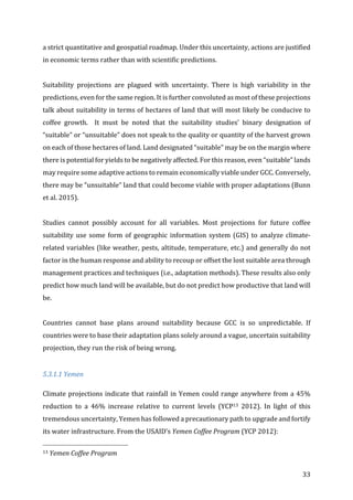 33	
a	strict	quantitative	and	geospatial	roadmap.	Under	this	uncertainty,	actions	are	justified	
in	economic	terms	rather	than	with	scientific	predictions.	
	
Suitability	 projections	 are	 plagued	 with	 uncertainty.	 There	 is	 high	 variability	 in	 the	
predictions,	even	for	the	same	region.	It	is	further	convoluted	as	most	of	these	projections	
talk	about	suitability	in	terms	of	hectares	of	land	that	will	most	likely	be	conducive	to	
coffee	 growth.	 	 It	 must	 be	 noted	 that	 the	 suitability	 studies’	 binary	 designation	 of	
“suitable”	or	“unsuitable”	does	not	speak	to	the	quality	or	quantity	of	the	harvest	grown	
on	each	of	those	hectares	of	land.	Land	designated	“suitable”	may	be	on	the	margin	where	
there	is	potential	for	yields	to	be	negatively	affected.	For	this	reason,	even	“suitable”	lands	
may	require	some	adaptive	actions	to	remain	economically	viable	under	GCC.	Conversely,	
there	may	be	“unsuitable”	land	that	could	become	viable	with	proper	adaptations	(Bunn	
et	al.	2015).	
	
Studies	 cannot	 possibly	 account	 for	 all	 variables.	 Most	 projections	 for	 future	 coffee	
suitability	use	some	form	of	geographic	information	system	(GIS)	to	analyze	climate-
related	variables	(like	weather,	pests,	altitude,	temperature,	etc.)	and	generally	do	not	
factor	in	the	human	response	and	ability	to	recoup	or	offset	the	lost	suitable	area	through	
management	practices	and	techniques	(i.e.,	adaptation	methods).	These	results	also	only	
predict	how	much	land	will	be	available,	but	do	not	predict	how	productive	that	land	will	
be.		
	
Countries	 cannot	 base	 plans	 around	 suitability	 because	 GCC	 is	 so	 unpredictable.	 If	
countries	were	to	base	their	adaptation	plans	solely	around	a	vague,	uncertain	suitability	
projection,	they	run	the	risk	of	being	wrong.		
	
5.3.1.1	Yemen	
Climate	projections	indicate	that	rainfall	in	Yemen	could	range	anywhere	from	a	45%	
reduction	 to	 a	 46%	 increase	 relative	 to	 current	 levels	 (YCP13	 2012).	 In	 light	 of	 this	
tremendous	uncertainty,	Yemen	has	followed	a	precautionary	path	to	upgrade	and	fortify	
its	water	infrastructure.	From	the	USAID’s	Yemen	Coffee	Program	(YCP	2012):	
																																																								
13	Yemen	Coffee	Program	
 
