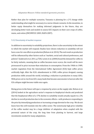 35	
Adaptation	Measure:	Follow	standard	agronomic	practices.	
	
Rather	than	plan	for	multiple	scenarios,	Tanzania	is	planning	for	a	2°C	change	while	
understanding	what	might	be	necessary	in	a	worse	climate	scenario.	In	the	meantime,	to	
better	 equip	 themselves	 for	 making	 informed	 judgments	 in	 the	 future,	 they	 are	
developing	better	tools	and	models	to	assess	GCC	impacts	on	their	core	crops	of	coffee,	
maize,	and	cotton	(INCUNFCCC	2003;	NAPA	2007).		
	
5.3.2	Uncertainty	of	market	response	
In	addition	to	uncertainty	in	suitability	projections,	there	is	also	uncertainty	in	the	extent	
to	which	the	market	will	respond.	Studies	have	shown	reduction	in	suitability	will	not	
have	a	one-for-one	effect	on	production	(Nelson	et	al.	2014).	The	end	result	on	production	
will	be	influenced	by	other	factors	such	as	“markets,	social	and	cultural	preferences,	and	
policies”	(Läderach	et	al.	2011,	p.720).	Lewin	et	al.	(2004)	found	the	demand	for	coffee	to	
be	fairly	inelastic,	meaning	that	as	coffee	becomes	more	scarce,	the	result	will	be	more	
pronounced	in	price	increase	than	reductions	in	consumption.	From	the	1960s	to	1989,	
market	 regulation	 from	 the	 International	 Coffee	 Agreement	 (ICA)	 kept	 coffee	 prices	
artificially	high.	After	the	ICA’s	abandonment	in	1989,	coffee	prices	dropped,	causing	
production	shifts	around	the	world,	including	a	reduction	in	production	in	many	LDCs.	
With	prices	set	to	rise	from	GCC,	many	lands	that	became	uneconomic	to	harvest	after	the	
ICA	collapse	might	become	viable	once	again.		
	
Rising	prices	in	the	future	will	spur	a	response	by	actors	on	the	supply	side.	Nelson	et	al.	
(2014)	looked	at	the	agriculture	sector’s	response	to	biophysical	shocks	and	predicted	
that	the	biophysical	effect	of	a	17%	decline	in	suitability	would	actually	equate	to	a	2%	
decline	in	overall	production	due	to	the	economic	effects—with	producers	responding	to	
the	price	by	intensifying	production	or	increasing	acreage	devoted	to	the	crop.		We	do	not	
know	how	this	will	translate	into	the	coffee	sector.	The	notoriously	high	price	volatility	
of	 the	 coffee	 market	 may	 be	 a	 large	 inhibitor	 of	 adaptation	 when	 coupled	 with	 the	
perennial	 nature	 of	 the	 crop,	 the	 long	 time	 from	 planting	 to	 harvest,	 and	 large	
investments	needed	for	many	adaptations.		
	
 