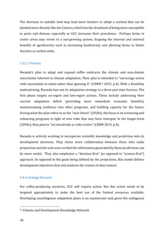 36	
The	decrease	in	suitable	land	may	lead	more	farmers	to	adopt	a	varietal	that	can	be	
planted	more	densely	like	the	Caturra,	which	has	the	drawback	of	being	more	susceptible	
to	 pests	 and	 disease,	 especially	 as	 GCC	 increases	 their	 prevalence.	 	 Perhaps	 farms	 in	
cooler	 areas	 may	 revert	 to	 a	 sun-growing	 system,	 forgoing	 the	 internal	 and	 external	
benefits	 of	 agroforestry	 such	 as	 increasing	 biodiversity	 and	 allowing	 farms	 to	 better	
function	as	carbon	sinks.	
	
5.3.2.1	Rwanda	
Rwanda’s	 plan	 to	 adapt	 and	 expand	 coffee	 embraces	 the	 climate	 and	 non-climate	
uncertainty	inherent	in	climate	adaptation.	Their	plan	is	intended	to	“encourage	action	
with	uncertainty	in	mind	rather	than	ignoring	it”	(CDKN16	2015,	p.4).	With	a	flexibility	
underpinning,	Rwanda	lays	out	its	adaptation	strategy	in	a	three-part	time	horizon.	The	
first	 phase	 targets	 no-regret	 and	 low-regret	 actions.	 These	 include	 addressing	 their	
current	 adaptation	 deficit	 (providing	 more	 immediate	 economic	 benefits),	
mainstreaming	 resilience	 into	 other	 programs,	 and	 building	 capacity	 for	 the	 future.	
During	what	the	plan	refers	to	as	the	“near	future”	(2020s),	the	focus	is	on	reviewing	and	
enhancing	programs	in	light	of	new	risks	that	may	have	emerged.	In	the	longer-term	
(2050s),	they	plan	to	“act	iteratively	as	risks	evolve”	(CDKN	2015,	p.4).	
	
Rwanda	is	actively	working	to	incorporate	scientific	knowledge	and	prediction	into	its	
development	 decisions.	 They	 stress	 more	 collaboration	 between	 those	 who	 make	
projections	and	the	end-users	so	that	the	information	generated	by	these	predictions	can	
be	more	useful.		They	also	emphasize	a	“decision-first”	(as	opposed	to	“science-first”)	
approach.	As	opposed	to	the	goals	being	defined	by	the	projections,	this	model	defines	
development	objectives	first	and	analyzes	the	science	in	that	context.	
	
5.4	A	strategy	forward	
For	 coffee-producing	 countries,	 GCC	 will	 require	 action.	 But	 this	 action	 needs	 to	 be	
targeted	 appropriately	 to	 make	 the	 best	 use	 of	 the	 limited	 resources	 available.	
Developing	unambiguous	adaptation	plans	is	an	oxymoronic	task	given	the	ambiguous	
																																																								
16	Climate	and	Development	Knowledge	Network	
 