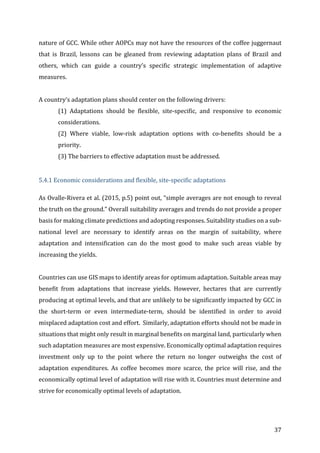 37	
nature	of	GCC.	While	other	AOPCs	may	not	have	the	resources	of	the	coffee	juggernaut	
that	 is	 Brazil,	 lessons	 can	 be	 gleaned	 from	 reviewing	 adaptation	 plans	 of	 Brazil	 and	
others,	 which	 can	 guide	 a	 country’s	 specific	 strategic	 implementation	 of	 adaptive	
measures.		
	
A	country’s	adaptation	plans	should	center	on	the	following	drivers:	
(1)	 Adaptations	 should	 be	 flexible,	 site-specific,	 and	 responsive	 to	 economic	
considerations.		
(2)	 Where	 viable,	 low-risk	 adaptation	 options	 with	 co-benefits	 should	 be	 a	
priority.	
(3)	The	barriers	to	effective	adaptation	must	be	addressed.	
	
5.4.1	Economic	considerations	and	flexible,	site-specific	adaptations	
As	Ovalle-Rivera	et	al.	(2015,	p.5)	point	out,	“simple	averages	are	not	enough	to	reveal	
the	truth	on	the	ground.”	Overall	suitability	averages	and	trends	do	not	provide	a	proper	
basis	for	making	climate	predictions	and	adopting	responses.	Suitability	studies	on	a	sub-
national	 level	 are	 necessary	 to	 identify	 areas	 on	 the	 margin	 of	 suitability,	 where	
adaptation	 and	 intensification	 can	 do	 the	 most	 good	 to	 make	 such	 areas	 viable	 by	
increasing	the	yields.	
	
Countries	can	use	GIS	maps	to	identify	areas	for	optimum	adaptation.	Suitable	areas	may	
benefit	 from	 adaptations	 that	 increase	 yields.	 However,	 hectares	 that	 are	 currently	
producing	at	optimal	levels,	and	that	are	unlikely	to	be	significantly	impacted	by	GCC	in	
the	 short-term	 or	 even	 intermediate-term,	 should	 be	 identified	 in	 order	 to	 avoid	
misplaced	adaptation	cost	and	effort.		Similarly,	adaptation	efforts	should	not	be	made	in	
situations	that	might	only	result	in	marginal	benefits	on	marginal	land,	particularly	when	
such	adaptation	measures	are	most	expensive.	Economically	optimal	adaptation	requires	
investment	 only	 up	 to	 the	 point	 where	 the	 return	 no	 longer	 outweighs	 the	 cost	 of	
adaptation	 expenditures.	 As	 coffee	 becomes	 more	 scarce,	 the	 price	 will	 rise,	 and	 the	
economically	optimal	level	of	adaptation	will	rise	with	it.	Countries	must	determine	and	
strive	for	economically	optimal	levels	of	adaptation.		
	
 