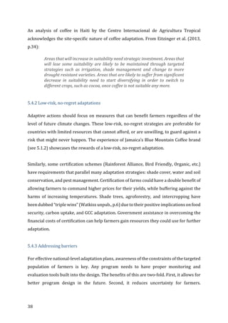 38	
An	 analysis	 of	 coffee	 in	 Haiti	 by	 the	 Centro	 Internacional	 de	 Agricultura	 Tropical	
acknowledges	the	site-specific	nature	of	coffee	adaptation.	From	Eitzinger	et	al.	(2013,	
p.34):	
Areas	that	will	increase	in	suitability	need	strategic	investment.	Areas	that	
will	 lose	 some	 suitability	 are	 likely	 to	 be	 maintained	 through	 targeted	
strategies	 such	 as	 irrigation,	 shade	 management	 and	 change	 to	 more	
drought	resistant	varieties.	Areas	that	are	likely	to	suffer	from	significant	
decrease	 in	 suitability	 need	 to	 start	 diversifying	 in	 order	 to	 switch	 to	
different	crops,	such	as	cocoa,	once	coffee	is	not	suitable	any	more.		
	
5.4.2	Low-risk,	no-regret	adaptations	
Adaptive	actions	should	focus	on	measures	that	can	benefit	farmers	regardless	of	the	
level	of	future	climate	changes.	These	low-risk,	no-regret	strategies	are	preferable	for	
countries	with	limited	resources	that	cannot	afford,	or	are	unwilling,	to	guard	against	a	
risk	that	might	never	happen.	The	experience	of	Jamaica’s	Blue	Mountain	Coffee	brand	
(see	5.1.2)	showcases	the	rewards	of	a	low-risk,	no-regret	adaptation.				
	
Similarly,	some	certification	schemes	(Rainforest	Alliance,	Bird	Friendly,	Organic,	etc.)	
have	requirements	that	parallel	many	adaptation	strategies:	shade	cover,	water	and	soil	
conservation,	and	pest	management.	Certification	of	farms	could	have	a	double	benefit	of	
allowing	farmers	to	command	higher	prices	for	their	yields,	while	buffering	against	the	
harms	 of	 increasing	 temperatures.	 Shade	 trees,	 agroforestry,	 and	 intercropping	 have	
been	dubbed	“triple	wins”	(Watkiss	unpub.,	p.6)	due	to	their	positive	implications	on	food	
security,	carbon	uptake,	and	GCC	adaptation.	Government	assistance	in	overcoming	the	
financial	costs	of	certification	can	help	farmers	gain	resources	they	could	use	for	further	
adaptation.				
	
5.4.3	Addressing	barriers	
For	effective	national-level	adaptation	plans,	awareness	of	the	constraints	of	the	targeted	
population	 of	 farmers	 is	 key.	 Any	 program	 needs	 to	 have	 proper	 monitoring	 and	
evaluation	tools	built	into	the	design.	The	benefits	of	this	are	two-fold.	First,	it	allows	for	
better	 program	 design	 in	 the	 future.	 Second,	 it	 reduces	 uncertainty	 for	 farmers.	
 