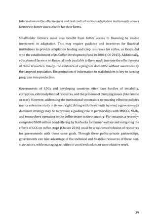 39	
Information	on	the	effectiveness	and	real	costs	of	various	adaptation	instruments	allows	
farmers	to	better	assess	the	fit	for	their	farms.		
	
Smallholder	 farmers	 could	 also	 benefit	 from	 better	 access	 to	 financing	 to	 enable	
investment	 in	 adaptation.	 This	 may	 require	 guidance	 and	 incentives	 for	 financial	
institutions	to	provide	adaptation	lending	and	crop	insurance	for	coffee,	as	Kenya	did	
with	the	establishment	of	its	Coffee	Development	Fund	in	2006	(ICO	2015).	Additionally,	
education	of	farmers	on	financial	tools	available	to	them	could	increase	the	effectiveness	
of	these	resources.	Finally,	the	existence	of	a	program	does	little	without	awareness	by	
the	targeted	population.	Dissemination	of	information	to	stakeholders	is	key	to	turning	
programs	into	production.		
	
Governments	 of	 LDCs	 and	 developing	 countries	 often	 face	 hurdles	 of	 instability,	
corruption,	extremely	limited	resources,	and	the	presence	of	trumping	issues	(like	famine	
or	war).	However,	addressing	the	institutional	constraints	to	enacting	effective	policies	
merits	extensive	study	in	its	own	right.	Acting	with	these	limits	in	mind,	a	government’s	
dominant	strategy	may	be	to	provide	a	guiding	role	in	partnerships	with	MNCCs,	NGOs,	
and	researchers	operating	in	the	coffee	sector	in	their	country.	For	instance,	a	recently-
completed	$500	million	bond	offering	by	Starbucks	for	farmer	welfare	and	mitigating	the	
effects	of	GCC	on	coffee	crops	(Chasan	2016)	could	be	a	welcomed	infusion	of	resources	
for	 governments	 with	 those	 same	 goals.	 Through	 these	 public-private	 partnerships,	
governments	can	take	advantage	of	the	technical	and	financial	resources	of	these	non-
state	actors,	while	managing	activities	to	avoid	redundant	or	unproductive	work.		
	 	
 