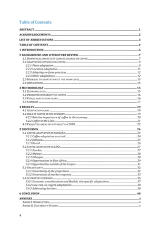 4	
Table	of	Contents	
ABSTRACT	........................................................................................................................................................	1	
ACKNOWLEDGEMENTS	................................................................................................................................	2	
LIST	OF	ABBREVIATIONS	............................................................................................................................	3	
TABLE	OF	CONTENTS	...................................................................................................................................	4	
1	INTRODUCTION	..........................................................................................................................................	6	
2	BACKGROUND	AND	LITERATURE	REVIEW	........................................................................................	7	
2.1	BIOPHYSICAL	IMPACTS	OF	CLIMATE	CHANGE	ON	COFFEE	....................................................................................	7	
2.2	ADAPTATION	OPTIONS	FOR	COFFEE	........................................................................................................................	9	
2.2.1	Plant	adaptation	.................................................................................................................................................	9	
2.2.2	Location	adaptation	.......................................................................................................................................	11	
2.2.3	Adapting	on-farm	practices	........................................................................................................................	12	
2.2.4	Other	adaptations	...........................................................................................................................................	12	
2.3	BARRIERS	TO	ADAPTATION	AT	THE	FARM	LEVEL	...............................................................................................	13	
2.4	IMPLICATIONS	...........................................................................................................................................................	14	
3	METHODOLOGY	.......................................................................................................................................	15	
3.1	ECONOMIC	DATA	......................................................................................................................................................	15	
3.2	PROJECTED	SUITABILITY	OF	COFFEE	....................................................................................................................	16	
3.3	PUBLIC	ADAPTATION	PLANS	..................................................................................................................................	16	
3.4	SUMMARY	..................................................................................................................................................................	17	
4	RESULTS	.....................................................................................................................................................	19	
4.1	ADAPTATION	PLANS	................................................................................................................................................	19	
4.2	ROLE	OF	COFFEE	IN	THE	ECONOMY	.......................................................................................................................	19	
4.2.1	Relative	importance	of	coffee	to	the	economy	....................................................................................	20	
4.2.2	Coffee	in	the	LDCs	............................................................................................................................................	21	
4.3	PROJECTED	AREAS	OF	SUITABILITY	IN	2050	......................................................................................................	22	
5	DISCUSSION	...............................................................................................................................................	24	
5.1	COFFEE	ADAPTATION	IN	NONLDCS	......................................................................................................................	24	
5.1.1	Coffee	adaptation	as	a	tool	..........................................................................................................................	24	
5.1.2	Jamaica	.................................................................................................................................................................	25	
5.1.3	Brazil	.....................................................................................................................................................................	26	
5.2	COFFEE	ADAPTATION	IN	LDCS	..............................................................................................................................	27	
5.2.1	Zambia	..................................................................................................................................................................	27	
5.2.2	Malawi	..................................................................................................................................................................	28	
5.2.3	Ethiopia	................................................................................................................................................................	28	
5.2.4	Opportunities	in	East	Africa	........................................................................................................................	29	
5.2.5	Opportunities	outside	of	the	tropics	........................................................................................................	31	
5.3	UNCERTAINTY	...........................................................................................................................................................	32	
5.3.1	Uncertainty	of	the	projections	...................................................................................................................	32	
5.3.2	Uncertainty	of	market	response	................................................................................................................	35	
5.4	A	STRATEGY	FORWARD	...........................................................................................................................................	36	
5.4.1	Economic	considerations	and	flexible,	site-specific	adaptations	................................................	37	
5.4.2	Low-risk,	no-regret	adaptations	...............................................................................................................	38	
5.4.3	Addressing	barriers	........................................................................................................................................	38	
6	CONCLUSION	.............................................................................................................................................	40	
ANNEXES	............................................................................................................................................................	I	
ANNEX	I.	WORKS	CITED	....................................................................................................................................................	II	
ANNEX	II.	SUITABILITY	STUDIES	.....................................................................................................................................	X	
 