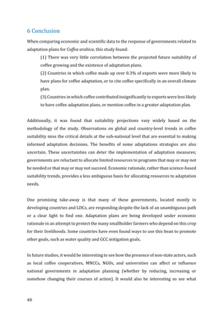 40	
6	Conclusion	
When	comparing	economic	and	scientific	data	to	the	response	of	governments	related	to	
adaptation	plans	for	Coffea	arabica,	this	study	found:	
(1)	There	was	very	little	correlation	between	the	projected	future	suitability	of	
coffee	growing	and	the	existence	of	adaptation	plans.		
(2)	Countries	in	which	coffee	made	up	over	0.3%	of	exports	were	more	likely	to	
have	plans	for	coffee	adaptation,	or	to	cite	coffee	specifically	in	an	overall	climate	
plan.			
(3)	Countries	in	which	coffee	contributed	insignificantly	to	exports	were	less	likely	
to	have	coffee	adaptation	plans,	or	mention	coffee	in	a	greater	adaptation	plan.		
	
Additionally,	 it	 was	 found	 that	 suitability	 projections	 vary	 widely	 based	 on	 the	
methodology	 of	 the	 study.	 Observations	 on	 global	 and	 country-level	 trends	 in	 coffee	
suitability	miss	the	critical	details	at	the	sub-national	level	that	are	essential	to	making	
informed	 adaptation	 decisions.	 The	 benefits	 of	 some	 adaptations	 strategies	 are	 also	
uncertain.	These	uncertainties	can	deter	the	implementation	of	adaptation	measures;	
governments	are	reluctant	to	allocate	limited	resources	to	programs	that	may	or	may	not	
be	needed	or	that	may	or	may	not	succeed.	Economic	rationale,	rather	than	science-based	
suitability	trends,	provides	a	less	ambiguous	basis	for	allocating	resources	to	adaptation	
needs.		
	
One	 promising	 take-away	 is	 that	 many	 of	 these	 governments,	 located	 mostly	 in	
developing	countries	and	LDCs,	are	responding	despite	the	lack	of	an	unambiguous	path	
or	 a	 clear	 light	 to	 find	 one.	 Adaptation	 plans	 are	 being	 developed	 under	 economic	
rationale	in	an	attempt	to	protect	the	many	smallholder	farmers	who	depend	on	this	crop	
for	their	livelihoods.	Some	countries	have	even	found	ways	to	use	this	bean	to	promote	
other	goals,	such	as	water	quality	and	GCC	mitigation	goals.		
	
In	future	studies,	it	would	be	interesting	to	see	how	the	presence	of	non-state	actors,	such	
as	 local	 coffee	 cooperatives,	 MNCCs,	 NGOs,	 and	 universities	 can	 affect	 or	 influence	
national	 governments	 in	 adaptation	 planning	 (whether	 by	 reducing,	 increasing	 or	
somehow	 changing	 their	 courses	 of	 action).	 It	 would	 also	 be	 interesting	 so	 see	 what	
 