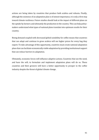 41	
actions	 are	 being	 taken	 by	 countries	 that	 produce	 both	 arabica	 and	 robusta.	 Finally,	
although	the	existence	of	an	adaptation	plan	is	of	utmost	importance,	it	is	only	a	first	step	
toward	climate	resilience.	Future	studies	should	look	at	the	impact	of	different	plans	on	
the	uptake	by	farmers	and	ultimately	the	production	in	the	country.	This	can	help	policy-
makers	understand	what	types	of	national	plans	translate	into	optimum	results	for	their	
country.	
	
Rising	demand	coupled	with	decreased	global	suitability	for	coffee	means	that	countries	
that	can	adapt	and	continue	to	grow	arabica	will	see	higher	prices	for	every	bag	they	
export.	To	take	advantage	of	this	opportunity,	countries	must	create	national	adaptation	
plans	that	can	facilitate	economically	viable	adaptation	by	providing	institutional	support	
that	can	reduce	barriers	to	adaptation.		
	
Ultimately,	economic	forces	will	influence	adaptive	actions.	Countries	that	see	the	need,	
and	 have	 the	 will,	 to	 formulate	 and	 implement	 adaptation	 plans	 will	 do	 so.	 These	
countries	 and	 their	 growers	 will	 have	 a	 better	 opportunity	 to	 prosper	 in	 the	 coffee	
industry	despite	the	threat	of	global	climate	change.	
 