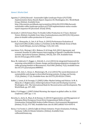 ii	
Annex	I.	Works	Cited	
Agostini,	P.	(2016)	Burundi	-	Sustainable	Coffee	Landscape	Project	(P127258):	
Implementation	Status	Results	Report:	Sequence	05,	Washington,	D.C.:	World	Bank	
Group.	[Online].	Available	from:	
http://documents.worldbank.org/curated/en/2016/02/25912986/burundi-
sustainable-coffee-landscape-project-p127258-implementation-status-results-
report-sequence-05	[Accessed:	26	July	2016].	
Al-Arashi,	F.	(2013)	Yemen	Plans	To	Double	Coffee	Production	In	5	Years.	National	
Yemen.	[Online].	Available	from:	http://nationalyemen.com/2015/01/18/yemen-
plans-to-double-coffee-production-in-5-years/.	
Assefa,	E.,	Alemayehu,	A.,	Seti,	A.	&	Tirun,	A.	(2015)	Performance	Evaluation	of	
Improved	Coffee	(Coffea	arabica	L.)	Varieties	in	the	Mid	Altitude	Areas	of	Kafa	
Zone,	South	Ethiopia.	Journal	of	Biology.	5	(3),	222–226.	
van	Asten,	P.J.A.,	Wairegi,	L.W.I.,	Mukasa,	D.	&	Uringi,	N.O.	(2011)	Agronomic	and	
economic	benefits	of	coffee-banana	intercropping	in	Uganda’s	smallholder	farming	
systems.	Agricultural	Systems.	[Online].	104	(4),	326–334.	Available	from:	
doi:10.1016/j.agsy.2010.12.004.	
Baca,	M.,	Läderach,	P.,	Haggar,	J.,	Schroth,	G.,	et	al.	(2014)	An	integrated	framework	for	
assessing	vulnerability	to	climate	change	and	developing	adaptation	strategies	for	
coffee	growing	families	in	Mesoamerica.	PLoS	ONE.	[Online].	9	(2).	Available	from:	
doi:10.1371/journal.pone.0088463.	
Bacon,	C.M.,	Getz,	C.,	Kraus,	S.,	Montenegro,	M.,	et	al.	(2012)	The	social	dimensions	of	
sustainability	and	change	in	diversified	farming	systems.	Ecology	and	Society,	
17(4).	[Online].	17	(4).	Available	from:	doi:10.5751/ES-05226-170441.	
Baffes,	J.,	Lewin,	B.	&	Varangis,	P.	(2005)	Coffee:	Market	Setting	and	Policies.	In	M.	A.	
Aksoy	&	J.	C	Beghin	(eds.).	Global	Agricultural	Trade	and	Developing	Countries.	
Washington,	D.C.:	The	International	Bank	for	Reconstruction	and	Development,	The	
World	Bank.	pp.	297–309.	
Baker,	P.	&	Haggar,	J.	(2007)	Global	Warming:	the	impact	on	global	coffee.	In:	SCAA	
Conference.	2007	pp.	1–14.	
Berecha,	G.,	Aerts,	R.,	Muys,	B.	&	Honnay,	O.	(2014)	Fragmentation	and	Management	of	
Ethiopian	Moist	Evergreen	Forest	Drive	Compositional	Shifts	of	Insect	
Communities	Visiting	Wild	Arabica	Coffee	Flowers.	Environmental	Management.	
[Online].	55	(2),	373–382.	Available	from:	doi:10.1007/s00267-014-0393-9.	
Borsy,	P.	&	Techel,	G.	(2015)	Coffee	&	Climate	Initiative:	Project	Evaluation,	Freiburg,	
Germany:	Coffee	&	Climate	Initiative.	[Online].	Available	from:	
coffeeandclimate.org.	
 