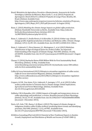 iii	
Brazil.	Ministério	da	Agricultura,	Pecuária	e	Abastecimento, Assessoria	de	Gestão	
Estratégica,	Gabinete	da	Ministra.	Mara	Garib,	T.,	et	al.	(2015)	Projeções	do	
Agronegocio:	Brasil	2014/15	a	2024/25	Projeções	de	Longo	Prazo.	Brasília,	DF,	
Brazil.	[Online].	Available	from:	
http://www.sapc.embrapa.br/arquivos/consorcio/informe_estatistico/Projecoes_
Agronegocio_CAFE_Mapa_2015_2025.pdf	[Accessed:	16	August	2016].	
Bunn,	C.	(2015)	Modeling	the	climate	change	impacts	on	global	coffee	production.	
[Online].	Humboldt-Universität	zu	Berlin.	Available	from:	http://edoc.hu-
berlin.de/dissertationen/bunn-christian-2015-10-
16/METADATA/abstract.php?id=42152.	
Bunn,	C.,	Läderach,	P.,	Ovalle-Rivera,	O.	&	Kirschke,	D.	(2014)	A	bitter	cup:	climate	
change	profile	of	global	production	of	Arabica	and	Robusta	coffee.	Climatic	Change.	
[Online].	129	(1-2),	89–101.	Available	from:	doi:10.1007/s10584-014-1306-x.	
Bunn,	C.,	Läderach,	P.,	Pérez	Jimenez,	J.G.,	Montagnon,	C.,	et	al.	(2015)	Multiclass	
Classification	of	Agro-Ecological	Zones	for	Arabica	Coffee:	An	Improved	
Understanding	of	the	Impacts	of	Climate	Change.	PloS	ONE.	[Online].	10	(10),	
e0140490.	Available	from:	doi:10.1371/journal.pone.0140490	[Accessed:	5	August	
2016].	
Chasan,	E.	(2016)	Starbucks	Raises	$500	Million	With	Its	First	Sustainability	Bond.	
Bloomberg.	[Online].	16	May.	Available	from:	
www.bloomberg.com/news/articles/2016-05-16/starbucks-raises-500-million-
with-its-first-sustainability-bond.	
Coffee	&	Cocoa	International	(2015)	Ethiopia	to	streamline	regulation	of	coffee	sector.	
Coffee	&	Cocoa	International	Magazine.	[Online].	Available	from:	
http://www.coffeeandcocoa.net/2015/08/21/ethiopia-to-streamline-regulation-
of-coffee-sector/.	
Craparo,	A.C.W.,	Van	Asten,	P.J.A.,	Läderach,	P.,	Jassogne,	L.T.P.,	et	al.	(2015)	Coffea	
arabica	yields	decline	in	Tanzania	due	to	climate	change:	Global	implications.	
Agricultural	and	Forest	Meteorology.	[Online].	Available	from:	
doi:10.1016/j.agrformet.2015.04.020.	
DaMatta,	F.M.	&	Ramalho,	J.D.C.	(2006)	Impacts	of	drought	and	temperature	stress	on	
coffee	physiology	and	production:	a	review.	Brazilian	Journal	of	Plant	Physiology.	
[Online].	18	(1),	55–81.	Available	from:	doi:10.1590/S1677-04202006000100006	
[Accessed:	1	December	2015].	
Davis,	A.P.,	Gole,	T.W.,	Baena,	S.	&	Moat,	J.	(2012)	The	impact	of	climate	change	on	
indigenous	Arabica	coffee	(Coffea	arabica):	predicting	future	trends	and	identifying	
priorities.	PloS	ONE.	[Online].	7	(11),	e47981.	Available	from:	
doi:10.1371/journal.pone.0047981	[Accessed:	9	December	2015].	
ECIAfrica	Consulting	(Pty)	Ltd	(2012)	Potential	of	Non-Traditional	Exports	in	Zambia:	
Growth,	Employment	and	Distribution	of	Wealth	and	Income	(F-41007-ZMB-1).	
 