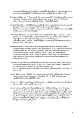 iv	
International	Growth	Centre.	[Online].	Available	from:	http://www.theigc.org/wp-
content/uploads/2012/06/ECIAfricaConsulting-2012-Working-Paper.pdf.	
Eitzinger,	A.,	Läderach,	P.,	Carmona,	S.,	Navarro,	C.,	et	al.	(2013)	Prediction	of	the	impact	
of	climate	change	on	coffee	and	mango	growing	areas	in	Haiti.	Full	Technical	
Report.	Centro	Internacional	de	Agricultura	Tropical.	(August).	
Fairtrade	Foundation	(2012)	Fairtrade	and	Coffee:	Commodity	Briefing, London, United
Kingdom:	Fairtrade	Foundation.	[Online].	(May).	Available	from:	
http://www.fairtrade.net/fileadmin/user_upload/content/2009/resources/2012_
Fairtrade_and_coffee_Briefing.pdf.	
Federation	of	Nepalese	Chambers	of	Commerce	and	Industry	Agro	Enterprise	Center	
(2006)	The	Study	Report	On	Trade	Competitiveness	of	Nepalese	Coffee,	Kathmandu,	
Nepal.	[Online].	Available	from:	http://www.aec-fncci.org/wp-
content/uploads/2015/01/Trade-competitiveness-study-Report-Coffee-Full.pdf	
[Accessed:	18	August	2016].	
Future	Climate	for	Africa,	Climate	and	Development	Knowledge	Network,	United	
Kingdom	Department	for	International	Development,	et	al.	(2015)	Mainstreaming	
climate	information	into	sector	development	plans:	the	case	of	Rwanda’s	tea	and	
coffee	sectors	2nd	ed. Future Climate for Africa, Climate	and	Development	
Knowledge	Network,	Global	Climate	Adaptation	Partnership,	United	Kingdom	
Department	for	International	Development,	National	Environment	Research	
Council.	(December).	
Giovannucci,	D.	(2005)	Moving	Yemen	Coffee	Forward	Assessment	of	the	Coffee	Industry	
in	Yemen	to	Sustainably	Improve	Incomes	and	Expand	Trade.	United	States	Agency	
for	International	Development.	[Online].	Available	from:	
http://www.dgiovannucci.net/docs/yemen_coffee_giovannucci.pdf	[Accessed:	25	
July	2016].	
Hein,	L.	&	Gatzweiler,	F.	(2006)	The	economic	value	of	coffee	(Coffea	arabica)	genetic	
resources.	Ecological	Economics.	[Online].	60	(1),	176–185.	Available	from:	
doi:10.1016/j.ecolecon.2005.11.022.	
IBP	Inc.	(2014)	Dominican	Republic:	US	Assistance	to	the	Dominican	Republic	Handbook	-	
Strategic	Information	and	Developments.	
Intergovernmental	Panel	on	Climate	Change	(2014)	Climate	Change	2014:	Impacts,	
Adaptation,	and	Vulnerability.	Summaries,	Frequently	Asked	Questions,	and	Cross-
Chapter	Boxes.	A	contribution	of	Working	Group	II	to	the	Fifth	Assessment	Report	of	
the	Intergovernmental	Panel	on	Climate	Change	C.B.	Field,	V.R.	Barros,	D.J.	Dokken,	
K.J.	Mach,	et	al.	(eds.),	Geneva,	Switzerland:	World	Meteorological	Organization.	
[Online].	Available	from:	http://ipcc-wg2.gov/AR5/images/uploads/WGIIAR5-
IntegrationBrochure_FINAL.pdf.	
 