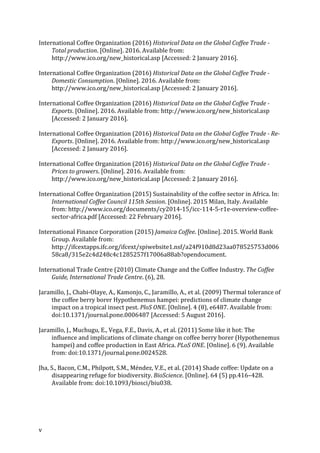 v	
International	Coffee	Organization	(2016)	Historical	Data	on	the	Global	Coffee	Trade	-	
Total	production.	[Online].	2016.	Available	from:	
http://www.ico.org/new_historical.asp	[Accessed:	2	January	2016].	
International	Coffee	Organization	(2016)	Historical	Data	on	the	Global	Coffee	Trade	-	
Domestic	Consumption.	[Online].	2016.	Available	from:	
http://www.ico.org/new_historical.asp	[Accessed:	2	January	2016].	
International	Coffee	Organization	(2016)	Historical	Data	on	the	Global	Coffee	Trade	-	
Exports.	[Online].	2016.	Available	from:	http://www.ico.org/new_historical.asp	
[Accessed:	2	January	2016].	
International	Coffee	Organization	(2016)	Historical	Data	on	the	Global	Coffee	Trade	-	Re-
Exports.	[Online].	2016.	Available	from:	http://www.ico.org/new_historical.asp	
[Accessed:	2	January	2016].	
International	Coffee	Organization	(2016)	Historical	Data	on	the	Global	Coffee	Trade	-	
Prices	to	growers.	[Online].	2016.	Available	from:	
http://www.ico.org/new_historical.asp	[Accessed:	2	January	2016].	
International	Coffee	Organization	(2015)	Sustainability	of	the	coffee	sector	in	Africa.	In:	
International	Coffee	Council	115th	Session.	[Online].	2015	Milan,	Italy.	Available	
from:	http://www.ico.org/documents/cy2014-15/icc-114-5-r1e-overview-coffee-
sector-africa.pdf	[Accessed:	22	February	2016].	
International	Finance	Corporation	(2015)	Jamaica	Coffee.	[Online].	2015.	World	Bank	
Group.	Available	from:	
http://ifcextapps.ifc.org/ifcext/spiwebsite1.nsf/a24f910d8d23aa078525753d006
58ca8/315e2c4d248c4c1285257f17006a88ab?opendocument.	
International	Trade	Centre	(2010)	Climate	Change	and	the	Coffee	Industry.	The	Coffee	
Guide,	International	Trade	Centre.	(6),	28.	
Jaramillo,	J.,	Chabi-Olaye,	A.,	Kamonjo,	C.,	Jaramillo,	A.,	et	al.	(2009)	Thermal	tolerance	of	
the	coffee	berry	borer	Hypothenemus	hampei:	predictions	of	climate	change	
impact	on	a	tropical	insect	pest.	PloS	ONE.	[Online].	4	(8),	e6487.	Available	from:	
doi:10.1371/journal.pone.0006487	[Accessed:	5	August	2016].	
Jaramillo,	J.,	Muchugu,	E.,	Vega,	F.E.,	Davis,	A.,	et	al.	(2011)	Some	like	it	hot:	The	
influence	and	implications	of	climate	change	on	coffee	berry	borer	(Hypothenemus	
hampei)	and	coffee	production	in	East	Africa.	PLoS	ONE.	[Online].	6	(9).	Available	
from:	doi:10.1371/journal.pone.0024528.	
Jha,	S.,	Bacon,	C.M.,	Philpott,	S.M.,	Méndez,	V.E.,	et	al.	(2014)	Shade	coffee:	Update	on	a	
disappearing	refuge	for	biodiversity.	BioScience.	[Online].	64	(5)	pp.416–428.	
Available	from:	doi:10.1093/biosci/biu038.	
 
