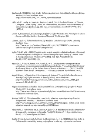vi	
Kaufman,	F.	(2011)	Sip,	Spit,	Grade:	Coffee	experts	crown	Colombia’s	best	beans.	Wired.	
[Online].	28	June.	Available	from:	
http://www.wired.com/2011/06/ff_cupofexcellence/.	
Läderach,	P.,	Lundy,	M.,	Jarvis,	A.,	Ramirez,	J.,	et	al.	(2011)	Predicted	Impact	of	Climate	
Change	on	Coffee	Supply	Chains.	In:	The	Economic,	Social	and	Political	Elements	of	
Climate	Change.	[Online].	pp.	703–723.	Available	from:	doi:10.1007/978-3-642-
14776-0.	
Lewin,	B.,	Giovannucci,	D.	&	Varangis,	P.	(2004)	Coffee	Markets:	New	Paradigms	in	Global	
Supply	and	Coffee	Markets	Supply	and	Demand,	Washington,	D.C.	
Ludden,	J.	(2014)	Malawian	Farmers	Say	Adapt	To	Climate	Change	Or	Die.	[Online].	
Available	from:	
http://www.npr.org/sections/thesalt/2014/01/01/250482654/malawian-
farmers-say-adapt-to-climate-change-or-die.	
Malhi,	Y.	&	Wright,	J.	(2004)	Spatial	patterns	and	recent	trends	in	the	climate	of	tropical	
rainforest	regions.	Philosophical	transactions	of	the	Royal	Society	of	London.	Series	
B,	Biological	sciences.	[Online].	359	(1443),	311–329.	Available	from:	
doi:10.1098/rstb.2003.1433.	
Nelson,	G.C.,	Valin,	H.,	Sands,	R.D.,	Havlík,	P.,	et	al.	(2014)	Climate	change	effects	on	
agriculture:	economic	responses	to	biophysical	shocks.	Proceedings	of	the	National	
Academy	of	Sciences	of	the	United	States	of	America.	[Online].	111	(9),	3274–3279.	
Available	from:	doi:10.1073/pnas.1222465110	[Accessed:	3	November	2015].	
Nepal.	Ministry	of	Agricultural	Development	&	National	Tea	and	Coffee	Development	
Board	(2014)	Coffee	database	in	Nepal.	[Online].	Available	from:	
http://assets.helvetas.org/downloads/coffee_database_in_nepal__2014_.pdf	
[Accessed:	24	July	2016].	
Nepal.	National	Tea	and	Coffee	Development	Board	(2015)	History	of	Coffee	in	Nepal.	
[Online].	2015.	Available	from:	
http://www.teacoffee.gov.np/en/detail.php?section=coffee&nav_id=13&nav_name
=history-of-coffee-in-nepal.	
Norton,	S.	(2016)	Ethiopia’s	coffee	could	be	its	salvation	against	growing	drought.	
Independent.	[Online].	27	February.	Available	from:	
http://www.independent.co.uk/news/world/africa/ethiopia-s-coffee-could-be-its-
salvation-against-growing-drought-a6900791.html.	
Nzeyimana,	I.,	Hartemink,	A.E.	&	Geissen,	V.	(2014)	GIS-based	multi-criteria	analysis	for	
Arabica	coffee	expansion	in	Rwanda.	PLoS	ONE.	[Online].	9	(10).	Available	from:	
doi:10.1371/journal.pone.0107449.	
Ovalle-Rivera,	O.,	Läderach,	P.,	Bunn,	C.,	Obersteiner,	M.,	et	al.	(2015)	Projected	shifts	in	
Coffea	arabica	suitability	among	major	global	producing	regions	due	to	climate	
 