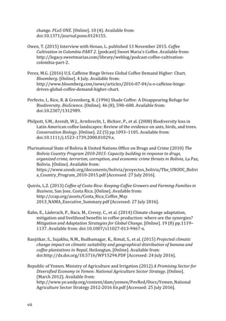 vii	
change.	PLoS	ONE.	[Online].	10	(4).	Available	from:	
doi:10.1371/journal.pone.0124155.	
Owen,	T.	(2015)	Interview	with	Henao,	L.	published	13	November	2015.	Coffee	
Cultivation	in	Colombia	PART	2.	[podcast]	Sweet	Maria's	Coffee.	Available	from:	
http://legacy.sweetmarias.com/library/weblog/podcast-coffee-cultivation-
colombia-part-2.	
Perez,	M.G.	(2016)	U.S.	Caffeine	Binge	Drives	Global	Coffee	Demand	Higher:	Chart.	
Bloomberg.	[Online].	4	July.	Available	from:	
http://www.bloomberg.com/news/articles/2016-07-04/u-s-caffeine-binge-
drives-global-coffee-demand-higher-chart.	
Perfecto,	I.,	Rice,	R.	&	Greenberg,	R.	(1996)	Shade	Coffee:	A	Disappearing	Refuge	for	
Biodiversity.	BioScience.	[Online].	46	(8),	598–608.	Available	from:	
doi:10.2307/1312989.	
Philpott,	S.M.,	Arendt,	W.J.,	Armbrecht,	I.,	Bichier,	P.,	et	al.	(2008)	Biodiversity	loss	in	
Latin	American	coffee	landscapes:	Review	of	the	evidence	on	ants,	birds,	and	trees.	
Conservation	Biology.	[Online].	22	(5)	pp.1093–1105.	Available	from:	
doi:10.1111/j.1523-1739.2008.01029.x.	
Plurinational	State	of	Bolivia	&	United	Nations	Office	on	Drugs	and	Crime	(2010)	The	
Bolivia	Country	Program	2010-2015:	Capacity	building	in	response	to	drugs,	
organized	crime,	terrorism,	corruption,	and	economic	crime	threats	in	Bolivia,	La	Paz,	
Bolivia.	[Online].	Available	from:	
https://www.unodc.org/documents/bolivia/proyectos_bolivia/The_UNODC_Bolivi
a_Country_Program_2010-2015.pdf	[Accessed:	27	July	2016].	
Quirós,	L.Z.	(2013)	Coffee	of	Costa	Rica:	Keeping	Coffee	Growers	and	Farming	Families	in	
Business,	San	Jose,	Costa	Rica.	[Online].	Available	from:	
http://ccap.org/assets/Costa_Rica_Coffee_May	
2013_NAMA_Executive_Summary.pdf	[Accessed:	27	July	2016].	
Rahn,	E.,	Läderach,	P.,	Baca,	M.,	Cressy,	C.,	et	al.	(2014)	Climate	change	adaptation,	
mitigation	and	livelihood	benefits	in	coffee	production:	where	are	the	synergies?	
Mitigation	and	Adaptation	Strategies	for	Global	Change.	[Online].	19	(8)	pp.1119–
1137.	Available	from:	doi:10.1007/s11027-013-9467-x.	
Ranjitkar,	S.,	Sujakhu,	N.M.,	Budhamagar,	K.,	Rimal,	S.,	et	al.	(2015)	Projected	climatic	
change	impact	on	climatic	suitability	and	geographical	distribution	of	banana	and	
coffee	plantations	in	Nepal,	Heilongtan.	[Online].	Available	from:	
doi:http://dx.doi.org/10.5716/WP15294.PDF	[Accessed:	24	July	2016].	
Republic	of	Yemen.	Ministry	of	Agriculture	and	Irrigation	(2012)	A	Promising	Sector	for	
Diversified	Economy	in	Yemen:	National	Agriculture	Sector	Strategy.	[Online].	
(March	2012).	Available	from:	
http://www.ye.undp.org/content/dam/yemen/PovRed/Docs/Yemen_National	
Agriculture	Sector	Strategy	2012-2016	En.pdf	[Accessed:	25	July	2016].	
 