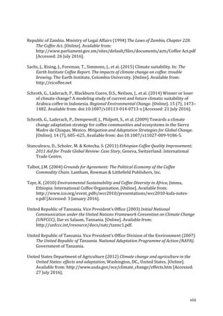 viii	
	
Republic	of	Zambia.	Ministry	of	Legal	Affairs	(1994)	The	Laws	of	Zambia,	Chapter	228:	
The	Coffee	Act.	[Online].	Available	from:	
http://www.parliament.gov.zm/sites/default/files/documents/acts/Coffee	Act.pdf	
[Accessed:	26	July	2016].	
Sachs,	J.,	Rising,	J.,	Foreman,	T.,	Simmons,	J.,	et	al.	(2015)	Climate	suitability.	In:	The	
Earth	Institute	Coffee	Report.	The	impacts	of	climate	change	on	coffee:	trouble	
brewing.	The	Earth	Institute,	Colombia	University.	[Online].	Available	from:	
http://eicoffee.net	
Schroth,	G.,	Läderach,	P.,	Blackburn	Cuero,	D.S.,	Neilson,	J.,	et	al.	(2014)	Winner	or	loser	
of	climate	change?	A	modeling	study	of	current	and	future	climatic	suitability	of	
Arabica	coffee	in	Indonesia.	Regional	Environmental	Change.	[Online].	15	(7),	1473–
1482.	Available	from:	doi:10.1007/s10113-014-0713-x	[Accessed:	21	July	2016].	
Schroth,	G.,	Laderach,	P.,	Dempewolf,	J.,	Philpott,	S.,	et	al.	(2009)	Towards	a	climate	
change	adaptation	strategy	for	coffee	communities	and	ecosystems	in	the	Sierra	
Madre	de	Chiapas,	Mexico.	Mitigation	and	Adaptation	Strategies	for	Global	Change.	
[Online].	14	(7),	605–625.	Available	from:	doi:10.1007/s11027-009-9186-5.	
Stanculescu,	D.,	Scholer,	M.	&	Kotecha,	S.	(2011)	Ethiopian	Coffee	Quality	Improvement;	
2011	Aid	for	Trade	Global	Review:	Case	Story,	Geneva,	Switzerland:	International	
Trade	Centre.	
Talbot,	J.M.	(2004)	Grounds	for	Agreement:	The	Political	Economy	of	the	Coffee	
Commodity	Chain.	Lantham,	Rowman	&	Littlefield	Publishers,	Inc.		
Taye,	K.	(2010)	Environmental	Sustainability	and	Coffee	Diversity	in	Africa,	Jimma,	
Ethiopia:	International	Coffee	Organization.	[Online].	Available	from:	
http://www.ico.org/event_pdfs/wcc2010/presentations/wcc2010-kufa-notes-
e.pdf	[Accessed:	3	January	2016].	
United	Republic	of	Tanzania.	Vice	President’s	Office	(2003)	Initial	National	
Communication	under	the	United	Nations	Framework	Convention	on	Climate	Change	
(UNFCCC),	Dar	es	Salaam,	Tanzania.	[Online].	Available	from:	
http://unfccc.int/resource/docs/natc/tannc1.pdf.	
United	Republic	of	Tanzania.	Vice	President’s	Office	Division	of	the	Environment	(2007)	
The	United	Republic	of	Tanzania.	National	Adaptation	Programme	of	Action	(NAPA).	
Government	of	Tanzania.		
United	States	Department	of	Agriculture	(2012)	Climate	change	and	agriculture	in	the	
United	States:	effects	and	adaptation,	Washington,	DC.,	United	States.	[Online].	
Available	from:	http://www.usda.gov/oce/climate_change/effects.htm	[Accessed:	
27	July	2016].	
 
