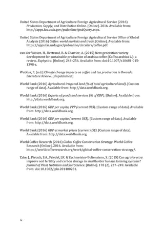 ix	
United	States	Department	of	Agriculture	Foreign	Agricultural	Service	(2016)	
Production,	Supply,	and	Distribution	Online.	[Online].	2016.	Available	from:	
http://apps.fas.usda.gov/psdonline/psdQuery.aspx.	
United	States	Department	of	Agriculture	Foreign	Agricultural	Service	Office	of	Global	
Analysis	(2016)	Coffee:	world	markets	and	trade.	[Online].	Available	from:	
https://apps.fas.usda.gov/psdonline/circulars/coffee.pdf.	
van	der	Vossen,	H.,	Bertrand,	B.	&	Charrier,	A.	(2015)	Next	generation	variety	
development	for	sustainable	production	of	arabica	coffee	(Coffea	arabica	L.):	a	
review.	Euphytica.	[Online].	243–256.	Available	from:	doi:10.1007/s10681-015-
1398-z.	
Watkiss,	P.	(n.d.)	Climate	change	impacts	on	coffee	and	tea	production	in	Rwanda:	
Literature	Review.	[Unpublished.]	
World	Bank	(2016)	Agricultural	irrigated	land	(%	of	total	agricultural	land).	[Custom	
range	of	data].	Available	from:	http://data.worldbank.org.	
World	Bank	(2016)	Exports	of	goods	and	services	(%	of	GDP).	[Online].	Available	from:	
http://data.worldbank.org.	
World	Bank	(2016)	GDP	per	capita,	PPP	(current	US$).	[Custom	range	of	data].	Available	
from:	http://data.worldbank.org.	
World	Bank	(2016)	GDP	per	capita	(current	US$).	[Custom	range	of	data].	Available	
from:	http://data.worldbank.org.	
World	Bank	(2016)	GDP	at	market	prices	(current	US$).	[Custom	range	of	data].	
Available	from:	http://data.worldbank.org.	
World	Coffee	Research	(2016)	Global	Coffee	Conservation	Strategy.	World	Coffee	
Research	[Online].	2016.	Available	from:	
https://worldcoffeeresearch.org/work/global-coffee-conservation-strategy/.	
Zake,	J.,	Pietsch,	S.A.,	Friedel,	J.K.	&	Zechmeister-Boltenstern,	S.	(2015)	Can	agroforestry	
improve	soil	fertility	and	carbon	storage	in	smallholder	banana	farming	systems?	
Journal	of	Plant	Nutrition	and	Soil	Science.	[Online].	178	(2),	237–249.	Available	
from:	doi:10.1002/jpln.201400281.	
	
	 	
 