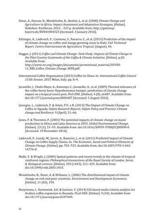 xi	
Dinar,	A.,	Hassan,	R.,	Mendelsohn,	R.,	Benhin,	J.,	et	al.	(2008)	Climate	Change	and	
Agriculture	in	Africa:	Impact	Assessment	and	Adaptation	Strategies.	[Online].	
Hoboken:	Earthscan,	2012.	-	223	p.	Available	from:	http://gateway-
bayern.de/BV041004323	[Accessed:	3	January	2016].	
Eitzinger,	A.,	Läderach,	P.,	Carmona,	S.,	Navarro,	C.,	et	al.	(2013)	Prediction	of	the	impact	
of	climate	change	on	coffee	and	mango	growing	areas	in	Haiti.	Full	Technical	
Report.	Centro	Internacional	de	Agricultura	Tropical.	(August),	44.	
Haggar,	J.	(2011)	Coffee	and	Climate	Change-	Desk	Study:	Impacts	of	Climate	Change	in	
the	Pilot	Country	Guatemala	of	the	Coffee	&	Climate	Initiative.	[Online].	p.20.	
Available	from:	
http://www.nri.org/images/documents/promotional_material/D5930-
11_NRI_Coffee_Climate_Change_WEB.pdf.	
International	Coffee	Organization	(2015)	Coffee	In	China.	In:	International	Coffee	Council	
115th	Session.	2015	Milan,	Italy.	pp.	0–9.	
Jaramillo,	J.,	Chabi-Olaye,	A.,	Kamonjo,	C.,	Jaramillo,	A.,	et	al.	(2009)	Thermal	tolerance	of	
the	coffee	berry	borer	Hypothenemus	hampei:	predictions	of	climate	change	
impact	on	a	tropical	insect	pest.	PloS	ONE.	[Online].	4	(8),	e6487.	Available	from:	
doi:10.1371/journal.pone.0006487	[Accessed:	5	August	2016].	
Jassogne,	L.,	Läderach,	P.	&	Asten,	P.V.	a	N.	(2013)	The	Impact	of	Climate	Change	on	
Coffee	in	Uganda.	Oxfam	Research	Reports.	Oxfam	Policy	and	Practice:	Climate	
change	and	Resilience.	9	(April),	51–66.	
Jones,	P.	&	Thornton,	P.	(2003)	The	potential	impacts	of	climate	change	on	maize	
production	in	Africa	and	Latin	America	in	2055.	Global	Environmental	Change.	
[Online].	13	(1),	51–59.	Available	from:	doi:10.1016/S0959-3780(02)00090-0	
[Accessed:	19	November	2014].	
Läderach,	P.,	Lundy,	M.,	Jarvis,	A.,	Ramirez,	J.,	et	al.	(2011)	Predicted	Impact	of	Climate	
Change	on	Coffee	Supply	Chains.	In:	The	Economic,	Social	and	Political	Elements	of	
Climate	Change.	[Online].	pp.	703–723.	Available	from:	doi:10.1007/978-3-642-
14776-0.	
Malhi,	Y.	&	Wright,	J.	(2004)	Spatial	patterns	and	recent	trends	in	the	climate	of	tropical	
rainforest	regions.	Philosophical	transactions	of	the	Royal	Society	of	London.	Series	
B,	Biological	sciences.	[Online].	359	(1443),	311–329.	Available	from:	
doi:10.1098/rstb.2003.1433.	
Mendelsohn,	R.,	Dinar,	A.	&	Williams,	L.	(2006)	The	distributional	impact	of	climate	
change	on	rich	and	poor	countries.	Environment	and	Development	Economics.	
[Online].	11	(02),	159.	
Nzeyimana,	I.,	Hartemink,	A.E.	&	Geissen,	V.	(2014)	GIS-based	multi-criteria	analysis	for	
Arabica	coffee	expansion	in	Rwanda.	PLoS	ONE.	[Online].	9	(10).	Available	from:	
doi:10.1371/journal.pone.0107449.	
 
