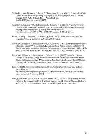 xii	
Ovalle-Rivera,	O.,	Läderach,	P.,	Bunn,	C.,	Obersteiner,	M.,	et	al.	(2015)	Projected	shifts	in	
Coffea	arabica	suitability	among	major	global	producing	regions	due	to	climate	
change.	PLoS	ONE.	[Online].	10	(4).	Available	from:	
doi:10.1371/journal.pone.0124155.	
Ranjitkar,	S.,	Sujakhu,	N.M.,	Budhamagar,	K.,	Rimal,	S.,	et	al.	(2015)	Projected	climatic	
change	impact	on	climatic	suitability	and	geographical	distribution	of	banana	and	
coffee	plantations	in	Nepal.	[Online].	Available	from:	doi:	
http://dx.doi.org/10.5716/WP15294.PDF	[Accessed:	24	July	2016].	
Sachs,	J.,	Rising,	J.,	Foreman,	T.,	Simmons,	J.,	et	al.	(2015)	Climate	suitability.	In:	The	
impacts	of	climate	change	on	coffee:	trouble	brewing.	
Schroth,	G.,	Läderach,	P.,	Blackburn	Cuero,	D.S.,	Neilson,	J.,	et	al.	(2014)	Winner	or	loser	
of	climate	change?	A	modeling	study	of	current	and	future	climatic	suitability	of	
Arabica	coffee	in	Indonesia.	Regional	Environmental	Change.	[Online].	15	(7),	1473–
1482.	Available	from:	doi:10.1007/s10113-014-0713-x	[Accessed:	21	July	2016].	
Schroth,	G.,	Läderach,	P.,	Dempewolf,	J.,	Philpott,	S.,	et	al.	(2009)	Towards	a	climate	
change	adaptation	strategy	for	coffee	communities	and	ecosystems	in	the	Sierra	
Madre	de	Chiapas,	Mexico.	Mitigation	and	Adaptation	Strategies	for	Global	Change.	
[Online].	14	(7),	605–625.	Available	from:	doi:10.1007/s11027-009-9186-5.	
Taye,	K.	(2010)	Environmental	Sustainability	and	Coffee	Diversity	in	Africa.	[Online].	
Available	from:	
http://www.ico.org/event_pdfs/wcc2010/presentations/wcc2010-kufa-notes-
e.pdf	[Accessed:	3	January	2016].	
Zullo,	J.,	Pinto,	H.S.,	Assad,	E.D.	&	de	Ávila,	A.M.H.	(2011)	Potential	for	growing	Arabica	
coffee	in	the	extreme	south	of	Brazil	in	a	warmer	world.	Climatic	Change.	[Online].	
109	(3-4),	535–548.	Available	from:	doi:10.1007/s10584-011-0058-0.	
	
 