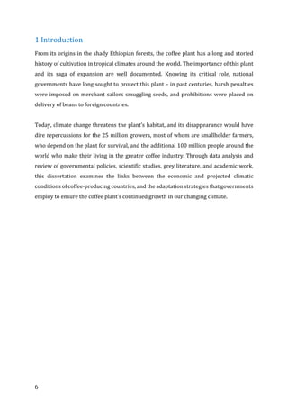 6	
1	Introduction	
From	its	origins	in	the	shady	Ethiopian	forests,	the	coffee	plant	has	a	long	and	storied	
history	of	cultivation	in	tropical	climates	around	the	world.	The	importance	of	this	plant	
and	 its	 saga	 of	 expansion	 are	 well	 documented.	 Knowing	 its	 critical	 role,	 national	
governments	have	long	sought	to	protect	this	plant	–	in	past	centuries,	harsh	penalties	
were	imposed	on	merchant	sailors	smuggling	seeds,	and	prohibitions	were	placed	on	
delivery	of	beans	to	foreign	countries.	
	
Today,	climate	change	threatens	the	plant’s	habitat,	and	its	disappearance	would	have	
dire	repercussions	for	the	25	million	growers,	most	of	whom	are	smallholder	farmers,	
who	depend	on	the	plant	for	survival,	and	the	additional	100	million	people	around	the	
world	who	make	their	living	in	the	greater	coffee	industry.	Through	data	analysis	and	
review	of	governmental	policies,	scientific	studies,	grey	literature,	and	academic	work,	
this	 dissertation	 examines	 the	 links	 between	 the	 economic	 and	 projected	 climatic	
conditions	of	coffee-producing	countries,	and	the	adaptation	strategies	that	governments	
employ	to	ensure	the	coffee	plant’s	continued	growth	in	our	changing	climate.
 