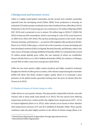 7	
2	Background	and	literature	review	
Coffee	is	a	highly	traded	global	commodity	and	the	second	most	valuable	commodity	
exported	 from	 the	 developing	 world	 (Talbot	 2004).	 From	 production	 to	 brewing,	 an	
estimated	125	million	people	worldwide	derive	their	livelihood	from	coffee	(Bunn	2015).	
Production	in	the	2015/16	growing	year	was	estimated	at	153	million	60kg	bags	(USDA	
FAS1	2015)	and	is	projected	to	rise	to	almost	156	million	bags	in	2016/17	(USDA	FAS	
2015)	to	keep	up	with	consumption,	which	is	increasing	at	a	rate	of	2%	a	year	(Lewin	et	
al.	2004;	Perez	2016;	ICO2	2016).	The	top	four	producing	countries	in	the	world	-	Brazil,	
Vietnam,	Colombia,	and	Indonesia	—	account	for	65%	of	global	coffee	production	(Ovalle-
Rivera	et	al.	2015).	Coffee	plays	a	critical	role	in	the	economies	of	many	developing	and	
least	developed	countries	(LDCs).	In	Uganda,	Burundi,	Rwanda,	and	Ethiopia,	coffee	is	the	
main	source	of	foreign	exchange	(DaMatta	&	Ramalho	2006).	It	is	estimated	that	around	
25	 million	 people	 globally	 grow	 coffee,	 the	 vast	 majority	 of	 whom	 are	 smallholder	
farmers	(Ovalle-Rivera	et	al.	2015;	DaMatta	&	Ramalho	2006).	For	instance,	in	Ethiopia,	
around	95%	of	coffee	comes	from	such	growers	(ICO	2015).		
	
Coffee	has	two	main	species,	Coffea	arabica	(arabica)	and	Coffea	canephora	(robusta).	
Roughly	two-thirds	of	coffee	grown	is	arabica,	with	robusta	compromising	the	remainder	
(USDA	 FAS	 2016;	 ICO	 2016).	 Arabica’s	 higher	 quality	 allows	 it	 to	 command	 a	 price	
premium	on	the	global	market,	generally	fetching	twice	the	price	of	robusta	(Van	Der	
Vossen	et	al.	2015).	
	
2.1	Biophysical	impacts	of	climate	change	on	coffee	
Coffee	thrives	in	very	specific	climates.	The	plant	prefers	sloped	hills	of	fertile	red	earth	
volcanic	soils	or	deep	sandy	loam	(Assefa	et	al.	2015).	The	two	species	have	differing	
temperature	preferences:	arabica	prefers	the	slightly	lower	temperatures	(18°C	-	21°C)	
of	tropical	highlands	(Davis	et	al.	2012),	while	robusta	can	be	found	at	lower	altitudes	
with	temperatures	between	22°C	and	26°C	(DaMatta	&	Ramalho	2006).	These	specific	
conditions	make	the	plant	highly	sensitive	to	the	effects	of	climate	change	(Bunn	et	al.	
																																																								
1	United	States	Department	of	Agriculture	Foreign	Agricultural	Service	
2	International	Coffee	Organization	
 