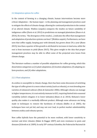 9	
2.2	Adaptation	options	for	coffee	
In	 the	 context	 of	 farming	 in	 a	 changing	 climate,	 human	 interventions	 become	 more	
critical.	Adaptation	–	the	human	input	–	is	the	planning	and	management	practices	used	
to	mitigate	the	effects	of	climate	change,	allowing	for	continued	production	in	the	context	
of	 an	 altered	 climate.	 Watkiss	 (unpub.)	 compares	 the	 studies	 on	 future	 suitability	 of	
indigenous	coffee	(Davis	et	al.	2012)	to	predictions	on	managed	plantations	(Bunn	et	al.	
2014).	He	writes,		“the	divergence	of	the	results	[…]	indicates	the	effect	that	management	
and	adaptation	of	production	systems	can	have”	(Watkiss	unpub.).	Furthermore,	we	have	
seen	that	coffee	supply,	keeping	pace	with	demand,	has	grown	about	2%	a	year	(Bunn	
2015);	less	than	a	quarter	of	this	growth	is	attributed	to	increases	in	land	area,	while	the	
rest	is	from	increases	in	yield	(Bunn	2015).	This	gives	weight	to	the	idea	that	proper	
management	 practices	 may	 be	 able	 to	 offset	 some	 of	 the	 projected	 area	 losses	 from	
climate	change.	
	
The	literature	outlines	a	number	of	possible	adaptations	for	coffee	growing,	which	this	
dissertation	categorizes	as	(1)	plant	adaptation,	(2)	location	adaptation,	(3)	adapting	on-
farm	practices,	and	(4)	other	adaptations.		
	
2.2.1	Plant	adaptation	
As	arabica	is	susceptible	to	climate	change,	there	has	been	some	discussion	of	switching	
the	type	of	coffee	grown	to	a	more	robust	variety	(such	as	robusta),	or	even	breeding	new	
varieties	of	enhanced	cultivars	(Hein	&	Gatzweiler	2006).	Although	robusta	can	manage	
in	higher	temperatures,	it	is	not	entirely	immune	to	GCC,	requiring	limited	intra-seasonal	
variability	(which	relegates	it	to	lower	latitudes)	(Bunn	et	al.	2014).	Robusta’s	lower	
quality	also	makes	it	a	markedly	different	product.	Although	some	advances	are	being	
made	 in	 techniques	 to	 remove	 the	 harshness	 of	 robusta	 (Baffes	 et	 al.	 2005),	 the	
techniques	have	not	yet	led,	and	may	not	ever	lead,	to	perfect	market	substitutability	
between	arabica	and	robusta	species.		
	
New	 coffee	 hybrids	 have	 the	 potential	 to	 be	 more	 resilient,	 with	 lower	 sensitivity	 to	
warmer	 and	 drier	 climates	 (Baker	 &	 Haggar	 2007)	 and	 even	 resistance	 to	 pests	 and	
diseases	(Schroth	et	al.	2009).	In	early	20th	century	Colombia,	the	Federación	Nacional	de	
 