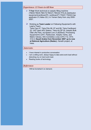 Experience: 15 Years to till Now
 7-Year Work technical on aseptic filling machine
(TBA/8,TBA/9,TBA/19,TBA/21,TBA/22,TFA) & distribution
equipment(cardboard70, cardboard71,TSA21.TSA22,Cap
applicator 21,Helex 22) ) In Yemen Dairy from July 2000-
2007.
 Working as Team Leader on Following Equipment's with
Lead a Team:
Tetra Cap 47, Tetra Film 66, 67 and 68, Tetra Cardboard
22. UHT plant APV Station, Tetra ALCIP 20, Aseptic Bulk
Filler (Ra Pak), A3-Speed Line (1L&200ml), Processing
Equipment's (UHT, Pasteurizer, Aseptic Tanks, and
Matrix Valves), SIG Combibloc Lines (CFA-112, CFA-
312) in Saudi Arabia from November 2007 up to now
at National Agriculture (Nadec), Haradh project, al
hasa.
.
Interests:
 I have interest in productive conversation
 I am a willing work, always happy to take extra work load without
disturbing my on hand work load.
 Reading books of technology.
Reference:
Will be furnished it on demand.
 
