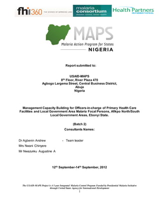 The USAID-MAPS Project is A 5 year Integrated Malaria Control Program Funded by Presidential Malaria Initiative
through United States Agency for International Development
1
Report submitted to:
USAID-MAPS
8th Floor, River Plaza 470
Agbogo Largema Street, Central Business District,
Abuja
Nigeria
(Batch 2)
Consultants Names:
Dr Agbenin Andrew - Team leader
Mrs Nwani Chinyere
Mr Nwazunku Augustine A
12th September-14th September, 2012
Management Capacity Building for Officers-in-charge of Primary Health Care
Facilities and Local Government Area Malaria Focal Persons, Afikpo North/South
Local Government Areas, Ebonyi State.
 