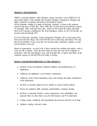 PROJECT DESCRIPTION:
EMM is a payment platform which facilitates money movement across AMEX for US
and Canada market. It has modules like Payment Manager, Arrangement Manager and
further payments are cleared and posted to downstream systems.
All the payments whether it is paper or electronic payment, it comes to this payment
system in the form of XML files. These XML files are processed to downstream systems.
An automatic XML script pick these files, checks for the proper file format and sends
them to SFT and get a confirmation file from destination system via SFT. All the files are
received and sent through SFT.
In Case of Electronic payments, At the Arrangement Manager end, we get request from
front–end teams like Myca, VR, CSP, SSP. We need to check logs and analyze SP’s and
then fix the problem, if any at our side. For the processing of payment requests, we had
several batches at our end.
Based on requirements, we need to fix if client reported any problem and analyze code to
come up with a solution.. Once the above steps are done, the code will be migrated to
production. After this End Business users will drop their files in import data folder of the
respective project on AM and PM server daily or weekly.
ROLES AND RESPONSIBILITIES IN THE PROJECT:
 Involved in Java development including building and troubleshooting of
applications.
 Validating the application as per business requirement.
 Analyzing service based outstanding issues and ensuring the quality & timeliness
of the deliverables.
 Involved in warranty support for few months as a part of project delivery
 Known for analytical skills pertaining understanding a business domain.
 Involved in extracting business system requirements from stakeholders and
represent them in a form that is easy for both business and IT to understand.
 Coding, testing, modifying and documenting the processes involved to fix bugs.
 Analyzed existing code and scripts
 