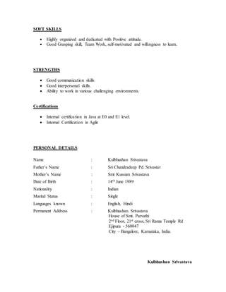 SOFT SKILLS
 Highly organized and dedicated with Positive attitude.
 Good Grasping skill, Team Work, self-motivated and willingness to learn.
STRENGTHS
 Good communication skills
 Good interpersonal skills.
 Ability to work in various challenging environments.
Certifications
 Internal certification in Java at E0 and E1 level.
 Internal Certification in Agile
PERSONAL DETAILS
Name : Kulbhushan Srivastava
Father’s Name : Sri Chandradeep Pd. Srivastav
Mother’s Name : Smt Kussum Srivastava
Date of Birth : 14th June 1989
Nationality : Indian
Marital Status : Single
Languages known : English, Hindi
Permanent Address : Kulbhushan Srivastava
House of Smt. Parvathi
2nd Floor, 21st cross, Sri Rama Temple Rd
Ejipura - 560047
City – Bangalore, Karnataka, India.
Kulbhushan Srivastava
 