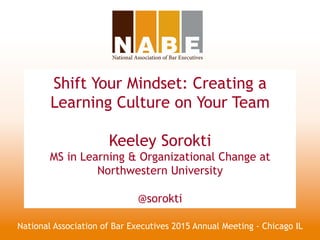 Shift Your Mindset: Creating a
Learning Culture on Your Team
Keeley Sorokti
MS in Learning & Organizational Change at
Northwestern University
@sorokti
National Association of Bar Executives 2015 Annual Meeting - Chicago IL
 