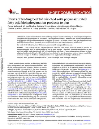 SHORT COMMUNICATION
Effects of feeding beef fat enriched with polyunsaturated
fatty acid biohydrogenation products to pigs
Payam Vahmani, W. Jon Meadus, Bethany Uttaro, Óscar L´opez-Campos, Cletos Mapiye,
David C. Rolland, William R. Caine, Jennifer L. Aalhus, and Michael E.R. Dugan
Abstract: A total of sixteen barrows were randomly assigned to diets containing 5% biohydrogenation product
(BHP)-enriched or control beef fat for 7 weeks. On completion of 7 weeks, we found that feeding enriched fat led
to deposition of BHP and isomer-specific metabolism of trans-18:1 in adipose tissue. It was also noticed that total
and HDL-cholesterol were decreased; however, LDL-cholesterol and triglycerides were not affected.
Key words: beef, kidney fat, trans 18:1 isomers, vaccenic acid, conjugated linoleic acid.
Résumé : Seize castrats ont été assignés de façon aléatoire à des diètes enrichies de 5% de produit de
biohydrogénation (BHP) ou témoin à base de gras de bœuf pendant 7 semaines. Alimenter les animaux en gras
enrichi se soldait par la déposition de BHP et le métabolisme spécifique à l’isomère du gras trans-18:1 dans les tissus
adipeux. Le cholestérol total et HDL-cholestérol ont diminué lorsque les animaux ont reçu le gras enrichi. Par
contre, il n’y a pas eu d’effet sur le LDL-cholestérol et les triglycérides. [Traduit par la Rédaction]
Mots-clés : bœuf, gras rénal, isomères trans 18:1, acide vaccénique, acide linoléique conjugué.
There is an increasing interest in developing beef and
dairy products enriched with polyunsaturated fatty acid
(PUFA) biohydrogenation products (BHPs), including
rumenic acid (RA, cis9,trans11-18:2), the most abundant
natural conjugated linoleic acid (CLA) isomer, and its
precursor vaccenic acid (VA, trans11-18:1). This new inter-
est is due to the discovery that these fatty acids have anti-
carcinogenic properties and can improve blood lipid
profiles in animal models (De La Torre et al. 2006; Dilzer
and Park 2012; Field et al. 2009; Wang et al. 2009).
Trans10,cis12-18:2, the CLA isomer most often found in
synthetic CLA preparations, has been found to reduce
body fat and increase muscle mass (Dugan et al. 1997;
Kennedy et al. 2010). However, there are many other
BHP found in beef and dairy products whose physiologi-
cal effects have not been investigated (Dugan et al. 2011;
Shingfield et al. 2013). The objective of the present study
was to examine the effects of feeding pigs two sources of
beef kidney fat with vastly different BHP profiles.
Control kidney fat was collected from steers fed a barley
grain-based diet, and kidney fat enriched with BHP from
α-linolenic acid (ALA, 18:3n-3) was harvested from steers
fed flaxseed in a grass hay-based diet (Mapiye et al.
2013). The predominant BHP in control beef fat was
trans10-18:1, which is known to negatively impact blood
lipid profiles (Bauchart et al. 2007). The most abundant
BHP in enriched kidney fat was VA followed by several
BHP specific to ALA (Table 1).
Eight Large White × Duroc barrows were individually
fed each diet. Animals were cared for according to
Canadian Council on Animal Care guidelines (CCAC
2009). From 60 to 110 kg body weight, pigs were fed a
standard 16% CP finishing diet composed of 41.7% wheat,
35.8% barely, 14.3% canola meal, and 0.95% soybean meal
with the addition of 1.14% calcium carbonate, 0.31% dical-
cium phosphate, 0.41% salt, 0.13% lysine, 0.22% vitamin/
mineral premix, and 5% (w/w) BHP-enriched or control
beef kidney fat. Feed was weighed daily into individual
Received 23 April 2015. Accepted 2 October 2015.
P. Vahmani, W.J. Meadus, B. Uttaro, Ó. L ´opez-Campos, D.C. Rolland, J.L. Aalhus, M.E.R. Dugan. Agriculture and Agri-Food Canada,
Lacombe Research and Development Centre, Lacombe, AB T4L 1W1, Canada.
C. Mapiye, Department of Animal Sciences, Stellenbosch University, Stellenbosch, Western Cape, South Africa.
W.R. Caine. Caine Research Consulting, P.O. Box 1124, Nisku, AB T9E 8A8, Canada.
Corresponding author: Michael E.R. Dugan (email: mike.dugan@agr.gc.ca).
Abbreviations: ALA, α-linolenic acid; BHP, biohydrogenation products; CLA, conjugated linoleic acid; DEXA, dual x-ray absorbance;
RA, rumenic acid; TAG, triglyceride.
Copyright remains with the author(s) or their institution(s). Permission for reuse (free in most cases) can be obtained from RightsLink.
95
Can. J. Anim. Sci. 96: 95–99 (2016) dx.doi.org/10.1139/cjas-2015-0080 Published at www.nrcresearchpress.com/cjas on 29 April 2016.
Can.J.Anim.Sci.Downloadedfromwww.nrcresearchpress.combyAgricultureandAgri-foodCanadaon05/02/16
Forpersonaluseonly.
 