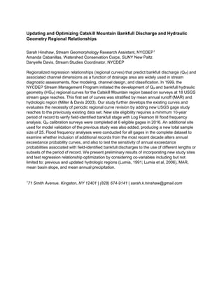 Updating and Optimizing Catskill Mountain Bankfull Discharge and Hydraulic
Geometry Regional Relationships
Sarah Hinshaw, Stream Geomorphology Research Assistant, NYCDEP1
Amanda Cabanillas, Watershed Conservation Corps, SUNY New Paltz
Danyelle Davis, Stream Studies Coordinator, NYCDEP
Regionalized regression relationships (regional curves) that predict bankfull discharge (Qbf) and
associated channel dimensions as a function of drainage area are widely used in stream
diagnostic assessments, flow modeling, channel design, and classification. In 1999, the
NYCDEP Stream Management Program initiated the development of Qbf and bankfull hydraulic
geometry (HGbf) regional curves for the Catskill Mountain region based on surveys at 18 USGS
stream gage reaches. This first set of curves was stratified by mean annual runoff (MAR) and
hydrologic region (Miller & Davis 2003). Our study further develops the existing curves and
evaluates the necessity of periodic regional curve revision by adding new USGS gage study
reaches to the previously existing data set. New site eligibility requires a minimum 10-year
period of record to verify field-identified bankfull stage with Log Pearson III flood frequency
analysis. Qbf calibration surveys were completed at 6 eligible gages in 2016. An additional site
used for model validation of the previous study was also added, producing a new total sample
size of 25. Flood frequency analyses were conducted for all gages in the complete dataset to
examine whether inclusion of additional records from the most recent decade alters annual
exceedance probability curves, and also to test the sensitivity of annual exceedance
probabilities associated with field-identified bankfull discharges to the use of different lengths or
subsets of the period of record. We present preliminary results of incorporating new study sites
and test regression relationship optimization by considering co-variables including but not
limited to: previous and updated hydrologic regions (Lumia, 1991; Lumia et al, 2006), MAR,
mean basin slope, and mean annual precipitation.
1
71 Smith Avenue. Kingston, NY 12401 | (828) 674-9141 | sarah.k.hinshaw@gmail.com
 