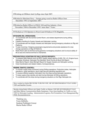 Working on Offshore Jack Up Rigs since Sept 2007.
Worked in Merchant Navy – foreign going vessel as Radio Officer from
December 1991 to September 2007.
Worked as Radio Officer in ONGC (Oil and Gas Industry ) from
November 1984 to December 1991- more than 7 Years.
 Worked as VTS Operator in West Coast Of India at VTS Magdalla.
OFFSHORE RIG OPERATIONS:
• To Coordinate with the Central Control Room, and related departments during drilling
operations.
• Logistics handling for Supply Vessels and Helicopter Landing.
• To coordinate with the Supply Vessels and Helicopter during emergency situations on Rig and
Platforms.
• To plan Incoming / Outgoing passengers requirements and provide assistance for crew
change operations on Rigs & Platforms.
• Radio Room alert at all times during general or emergency situations and to ensure safety of
life at sea and onshore terminal is maintained.
PREPARATION & UPADTING OF DAILY OFFICE REPORTS :
• To prepare Daily Reports such as DPR, Supply vessel reports of HSD, FW, LO, Engine hours,
Helicopter Schedule, Helicopter Pax Manifest, Work Permits & Mock Drill Report,
• Daily Marine Report, Daily Midnight Report for Supply Vessels and Helicopter Landing.
• Crew Coordination and related matters, Correspondences.
MARINE TRAFFIC CONTROL:
• To monitor supply ships movement during Drilling operations, Production duties, Helicopter
operations, cargo operations, day & night security patrolling operations etc.
• To receive offshore weather information from the ships during Helicopter operations.
• To keep supply ships standby and alert during Helicopter & Drilling operations.
• To coordinate with the ships during emergency situations on the Rigs Helicopter etc.
Have worked on Sailor/JRC/ICOM/ FURUNO VHF, MF HF/SSB/INMARSAT/VSAT/AERO
VHF and Satellite Circuits.
Besides doing Radio Officers job, Radio Traffic on Marine VHF/MF-HF/INMARSAT/VSAT
and Other Marine Communication Radio Equipment. I have been handling Air Traffic on Aero
VHF for Helicopter Landing, Administration Logistics, Port Formalities, Crew-Management/Rig
POB, Documentation/etc.
Thanking you,
Yours faithfully,
Sandeep Prabhatgiri Gonsai
Marine Radio Officer
 