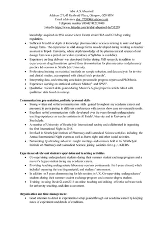 Abir A.S.Abusriwil
Address 2/1, 45 Gairbraid Place, Glasgow, G20 8DN
Email addresses abir_772000@yahoo.co.uk
Telephone number (0044)7412039409
LinkedIn https://www.linkedin.com/in/abir-abusriwil-ba755239
knowledge acquired on MSc course where I learnt about FDA and ICH drug testing
regulations.
 Sufficient breadth or depth of knowledge pharmaceutical sciences relating to solid and liquid
dosage forms. The experience in solid dosage forms was developed during working as teacher
assistant in Tripoli University, where depth knowledge of bio pharmaceutical science of oral
dosage form was a part of curriculum (evidence of Syllabus is available).
 Experience on drug delivery was developed further during PhD research,in addition to
experience on drug formulation gained from demonstration for pharmaceutics and pharmacy
practice lab sessions in Strathclyde University.
 Professional training on statistical methods on sample selection, and data analysis for in-vivo
and clinical studies, accompanied with clinical trials protocols’.
 Interpreting data, and extracting conclusion presented in progress reports and PhD thesis.
 Experience working on statistical software Minitab®
and SPSS®
.
 Qualitative research skills gained during Master’s degree project in which I dealt with
qualitative data based on surveys.
Communication, presentation,and interpersonal skills
 Strong written and verbal communication skills gained throughout my academic career and
presented in participating in different conferences with posters show case my research results.
 Excellent verbal communication skills developed over the years through undergraduate
teaching experience as teacher assistant in Al Fatah University and in University of
Strathclyde.
 A member of University of Strathclyde International society and collaborated in organising
the first International Night in 2014.
 Involved in Strathclyde Institute of Pharmacy and Biomedical Science activities including the
Annual International Night events as well as Burns night and other social activities.
 Networking by attending industrial Insight meetings and seminars held at the Strathclyde
Institute of Pharmacy and Biomedical Science, joining societies for e.g., UKICRS.
Experience ofrelevant student supervision and teaching activities
 Co-supervising undergraduate students during their summer student exchange program and a
master’s degree student during my academic career.
 Providing teaching undergraduate laboratory sessions continuously for 6 years abroad, which
included preparing the teaching material, and students’ assessment.
 In addition to 3 years demonstrating for lab sessions in UK. Co-supervising undergraduates’
students during their summer student exchange program and a master degree student.
 Training on using Desire2Learn2016 on online teaching and utilising effective software tools
for university teaching, and class assessment.
Organisation and time management
 Good attention to detail in experimental setup gained through out academic career by keeping
notes of experiment and details of conditions.
 