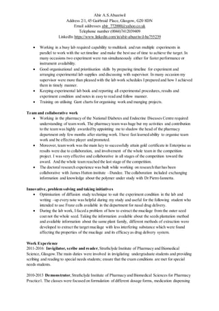 Abir A.S.Abusriwil
Address 2/1, 45 Gairbraid Place, Glasgow, G20 8DN
Email addresses abir_772000@yahoo.co.uk
Telephone number (0044)7412039409
LinkedIn https://www.linkedin.com/in/abir-abusriwil-ba755239
 Working in a busy lab required capability to multitask and run multiple experiments in
parallel to work with the set timeline and make the best use of time to achieve the target. In
many occasions two experiment were run simultaneously either for faster performance or
instrument availability.
 Good organisational and prioritisation skills by preparing timeline for experiment and
arranging experimental lab supplies and discussing with supervisor. In many occasion my
supervisor were more than pleased with the lab work schedules I prepared and how I achieved
them in timely manner.
 Keeping experimental lab book and reporting all experimental procedures, results and
experiment condition and notes in easy to read and follow manner.
 Training on utilising Gant charts for organising work and manging projects.
Team and collaborative work
 Working in the pharmacy of the National Diabetes and Endocrine Diseases Centre required
understanding of team work. The pharmacy team was huge but my activities and contribution
to the team was highly awarded by appointing me to shadow the head of the pharmacy
department only few months after starting work. I have fast learned ability to organise team
work and be effective player and promoted.
 Moreover, team work was the main key to successfully attain gold certificate in Enterprise as
results were due to collaboration, and involvement of the whole team in the competition
project. I was very effective and collaborative in all stages of the competition toward the
award. And the whole team reached the last stage of the competition.
 The doctoral research experience was built while working on research that has been
collaborative with James Hutton institute –Dundee. The collaboration included exchanging
information and knowledge about the polymer under study with Dr Pietro Iannetta.
Innovative, problem solving and taking initiatives
 Optimisation of diffusion study technique to suit the experiment condition in the lab and
writing –up every note was helpful during my study and useful for the following student who
intended to use Franz cells available in the department for nasal drug delivery.
 During the lab work, I faced a problem of how to extract the mucilage from the outer seed
coat not the whole seed. Taking the information available about the seeds plantation method
and available information about the same plant family, different methods of extraction were
developed to extract the target mucilage with less interfering substance which were found
affecting the properties of the mucilage and its efficacy as drug delivery system.
Work Experience
2011-2016: Invigilator, scribe and reader,Strathclyde Institute of Pharmacy and Biomedical
Science, Glasgow.The main duties were involved in invigilating undergraduate students and providing
scribing and reading to special needs students; ensure that the exam conditions are met for special
needs students.
2010-2013 Demonstrator,Strathclyde Institute of Pharmacy and Biomedical Sciences for Pharmacy
Practice1. The classes were focused on formulation of different dosage forms, medication dispensing
 