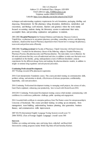 Abir A.S.Abusriwil
Address 2/1, 45 Gairbraid Place, Glasgow, G20 8DN
Email addresses abir_772000@yahoo.co.uk
Telephone number (0044)7412039409
LinkedIn https://www.linkedin.com/in/abir-abusriwil-ba755239
techniques and understanding regulatory requirements for safe formulation, packaging, labelling and
dispensing. Demonstrator for Bio pharmacy (drug absorption, distribution, metabolism and
execretion), and Biology (cell structure, function and genetics) where the work mainly
focused on assisting students during the laboratory session to understand their tasks,
accomplish them, and providing explanation and guidance to students.
2001-2002 Hospital Pharmacist for National Diabetes and Endocrine Diseases Centre in
Tripoli/Libya as pharmacist in out-patient pharmacy, providing counselling services, and dispensing
medicines, shadowed the head of Pharmacy department where I learnt how to manage the pharmacy,
team work and perform tasks efficiently.
2000-2006 Teaching assistant for Faculty of Pharmacy -Tripoli University (Al-Fatah University
previously). I worked for the laboratory classes of the following subjects: Hospital Pharmacy,
Pharmacy Practice,Bio-pharmaceutics and Pharmacokinetics. The main duties were to illustrate the
lab tasks and ensure that they were all understood and clear, in addition to make sure that tasks were
accomplished on the timeline, giving undergraduates a taste of different dissolution analysis
experiments for the different dosage forms and studying the pharmacokinetics models, in addition to
insight on national drug regulation and safe practice procedure.
Continuing Professional Development:
2017 Working towards GPhc pharmacist registration.
2016 Court interpretation Foundation course. This course provided training on communication skills,
problem solving, and attention to details, effectiveness of advance preparation, confidentiality,
impartiality, and court procedures.
2016 Continuing Professional development training in managing small projects, the science of sales,
Gant Charts explained, enhancing your productivity, how to teach with Desire2Learn 2016.
2010-2013 Continuing Professional Development training courses which include communicating with
confidence in a conference, publication challenge, public speaking and engagement.
2014 Awarded Gold certificate in enterprise pathway from The Hunter center for entrepreneurship in
University of Strathclyde. This course provided training on setting up an enterprise, from
management, team building, understanding business planning, idea generation, business
finance, and communication skills improvement.
2007 IELTS (International English Language Testing System) overall score 7.0
2006 TOFEL (Test of Foreign English Language) overall score 580
Interests
Hobbies are cooking and mixing spice and trying them, volleyball and Beach ball.
Interested in cooking programs mainly British Big Bake off and Saturday Kitchen.
 