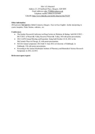 Abir A.S.Abusriwil
Address 2/1, 45 Gairbraid Place, Glasgow, G20 8DN
Email addresses abir_772000@yahoo.co.uk
Telephone number (0044)7412039409
LinkedIn https://www.linkedin.com/in/abir-abusriwil-ba755239
Other information
2016-present: Interpreter,Global Connects, Glasgow. Face-to Face English- Arabic interpreting in
courts, hospitals, Police Station, solicitors, etc.
Conferences
 The Gordon Research Conference on Drug Carriers in Medicine & Biology held 08/12/2012 -
08/17/2012 at Waterville Valley Resort in Waterville Valley, NH with poster presentation;
 2012 AAPS Annual Meeting and Exposition being held October 14-18, 2012 at the
McCormick Place in Chicago, IL with poster presentation;
 SULSA Annual symposium 2012 held 11 June 2012 at University of Edinburgh, in
Edinburgh, UK with poster presentation;
 Presenting in the Annual Strathclyde Institute of Pharmacy and Biomedical Science Research
Symposium in 2012, & 2013.
References upon request
 