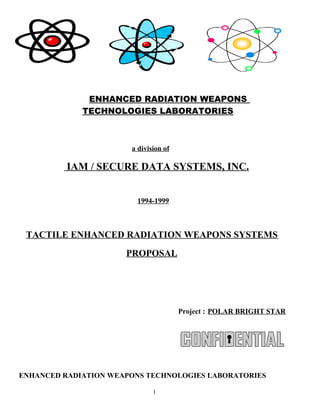 ENHANCED RADIATION WEAPONS
TECHNOLOGIES LABORATORIES
a division of
IAM / SECURE DATA SYSTEMS, INC.
1994-1999
TACTILE ENHANCED RADIATION WEAPONS SYSTEMS
PROPOSAL
Project : POLAR BRIGHT STAR
ENHANCED RADIATION WEAPONS TECHNOLOGIES LABORATORIES
1
 