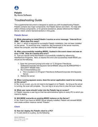 Aluria Software
851 Trafalgar Ct Ste 200
Maitland, FL 32751
Paladin
By Aluria Software
Troubleshooting Guide
This supplemental document is designed to assist you with troubleshooting Paladin.
Paladin contains two major components: the Paladin Server and Client. For help with
either of these components, or for general assistance, please reference the Paladin
Server, Client, and/or General sections in this guide.
Paladin Server
Q: While attempting to install Paladin I receive an error message: “Internal Error
2908.” What does this mean?
A: .Net 1.1, which is required for successful Paladin installation, has not been installed
on the server. To avoid this error, install the .Net framework to the server machine,
reboot the computer, and then attempt to install Paladin again.
Q: After unsuccessfully installing MSDE, I looked in the event viewer and saw an
error 11708. How do I resolve this error?
A: First you should verify that Paladin is successfully installed by referencing
Add/Remove Programs. Next, to resolve this error and successfully install MSDE you
should do the following:
1. Open the command prompt and enter cd “C:Program FilesAluria
SoftwareCorporate Anti-Spyware ServerMSDE setup.exe BLANKSAPWD=1
SECURITY MODE=SQL”.
2. Run EnterpriseSetup.exe
• File is located in C:Program FilesAluria SoftwareCorporate Anti-Spyware
Server.
3. Reboot the server.
Q: When running spyware scans, does the server application need to be running
on the server?
A: No, to run a scan, you do not need to be logged on to Paladin. As long as the server
is running, the scan will complete. You can log on at any time to view the scan results.
Q: What user name should I enter into the Paladin log on screen?
A: Paladin requires a user log on that has administrative rights on every PC to which you
intend to deploy.
Q. Will MSDE overwrite an existing MSDE instance on the Server?
A. No. Even if you have an MSDE Server already installed, Paladin will reinstall MSDE
and create another instance named “Paladin”.
Client
Q: How do I deploy the Paladin client to a PC?
A: To add clients to a policy, do the following:
 